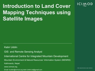 Introduction to Land Cover
Mapping Techniques using
Satellite Images




Kabir Uddin
GIS and Remote Sensing Analyst
International Centre for Integrated Mountain Development
Mountain Environment & Natural Resources’ Information System (MENRIS)
Kathmandu, Nepal
www.icimod.org
Email: kuddin@icimod.org kabir.Uddin.bd@gmail.com
 