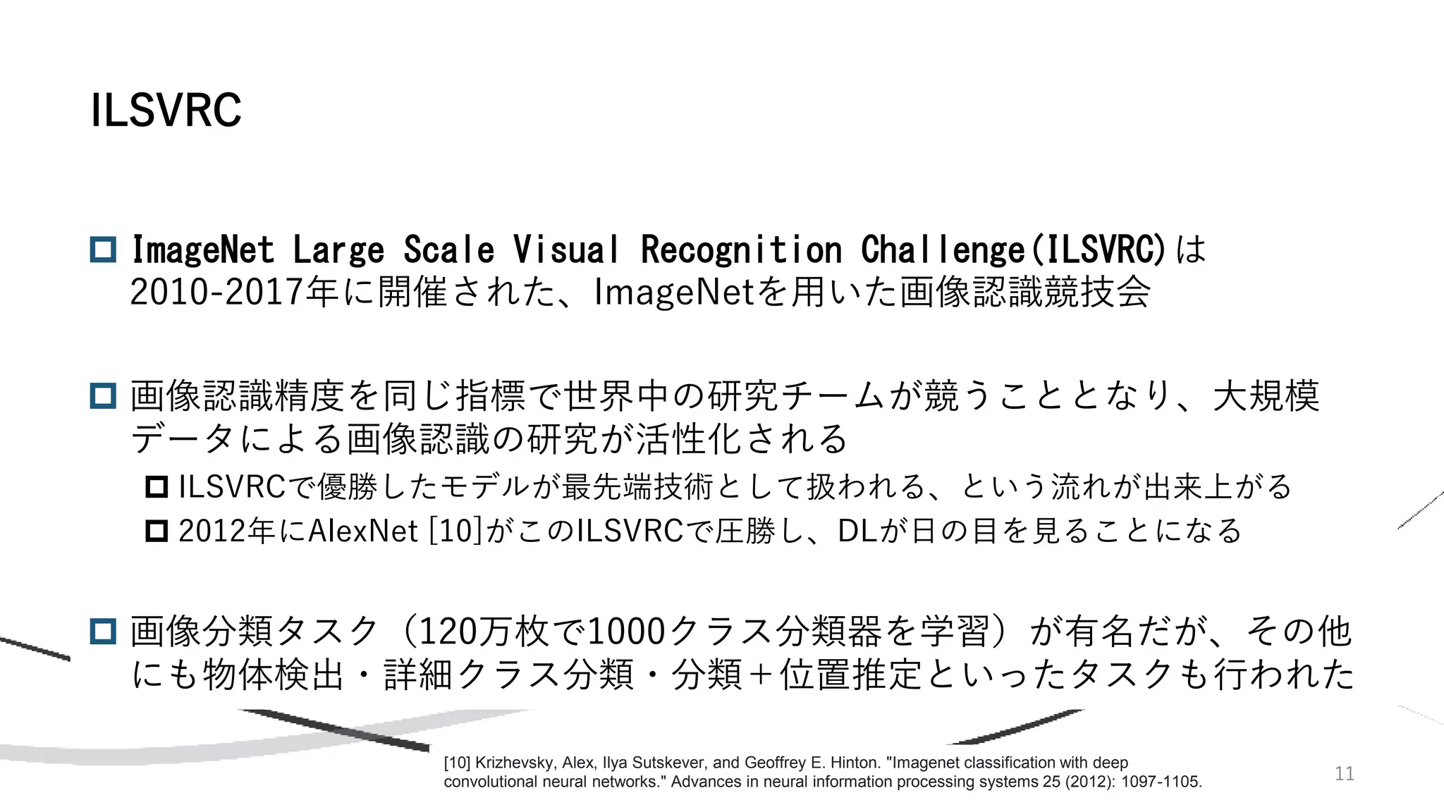 11
 ImageNet Large Scale Visual Recognition Challenge(ILSVRC)は
2010-2017年に開催された、ImageNetを用いた画像認識競技会
 画像認識精度を同じ指標で世界中の研究チームが競うこととなり、大規模
データによる画像認識の研究が活性化される
 ILSVRCで優勝したモデルが最先端技術として扱われる、という流れが出来上がる
 2012年にAlexNet [10]がこのILSVRCで圧勝し、DLが日の目を見ることになる
 画像分類タスク（120万枚で1000クラス分類器を学習）が有名だが、その他
にも物体検出・詳細クラス分類・分類＋位置推定といったタスクも行われた
ILSVRC
[10] Krizhevsky, Alex, Ilya Sutskever, and Geoffrey E. Hinton. "Imagenet classification with deep
convolutional neural networks." Advances in neural information processing systems 25 (2012): 1097-1105.
 