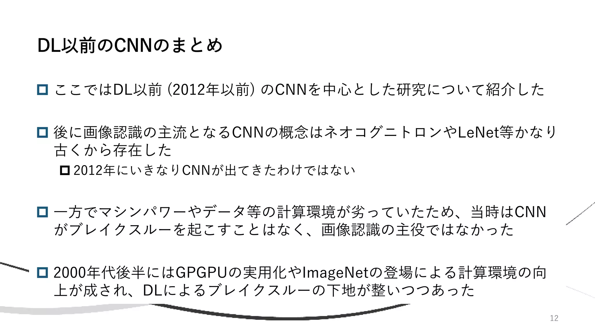 12
 ここではDL以前 (2012年以前) のCNNを中心とした研究について紹介した
 後に画像認識の主流となるCNNの概念はネオコグニトロンやLeNet等かなり
古くから存在した
 2012年にいきなりCNNが出てきたわけではない
 一方でマシンパワーやデータ等の計算環境が劣っていたため、当時はCNN
がブレイクスルーを起こすことはなく、画像認識の主役ではなかった
 2000年代後半にはGPGPUの実用化やImageNetの登場による計算環境の向
上が成され、DLによるブレイクスルーの下地が整いつつあった
DL以前のCNNのまとめ
 