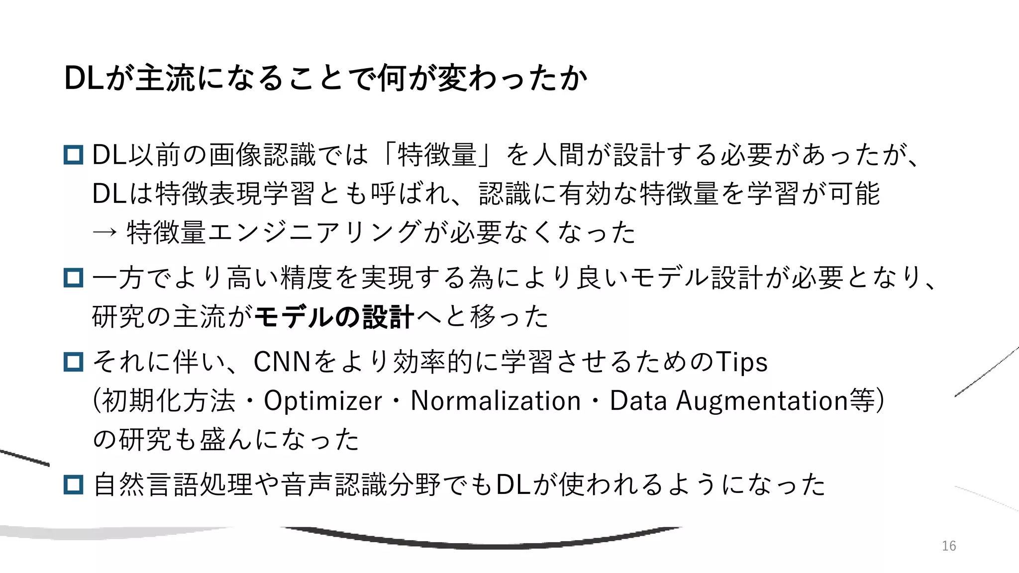 16
 DL以前の画像認識では「特徴量」を人間が設計する必要があったが、
DLは特徴表現学習とも呼ばれ、認識に有効な特徴量を学習が可能
→ 特徴量エンジニアリングが必要なくなった
 一方でより高い精度を実現する為により良いモデル設計が必要となり、
研究の主流がモデルの設計へと移った
 それに伴い、CNNをより効率的に学習させるためのTips
(初期化方法・Optimizer・Normalization・Data Augmentation等)
の研究も盛んになった
 自然言語処理や音声認識分野でもDLが使われるようになった
DLが主流になることで何が変わったか
 