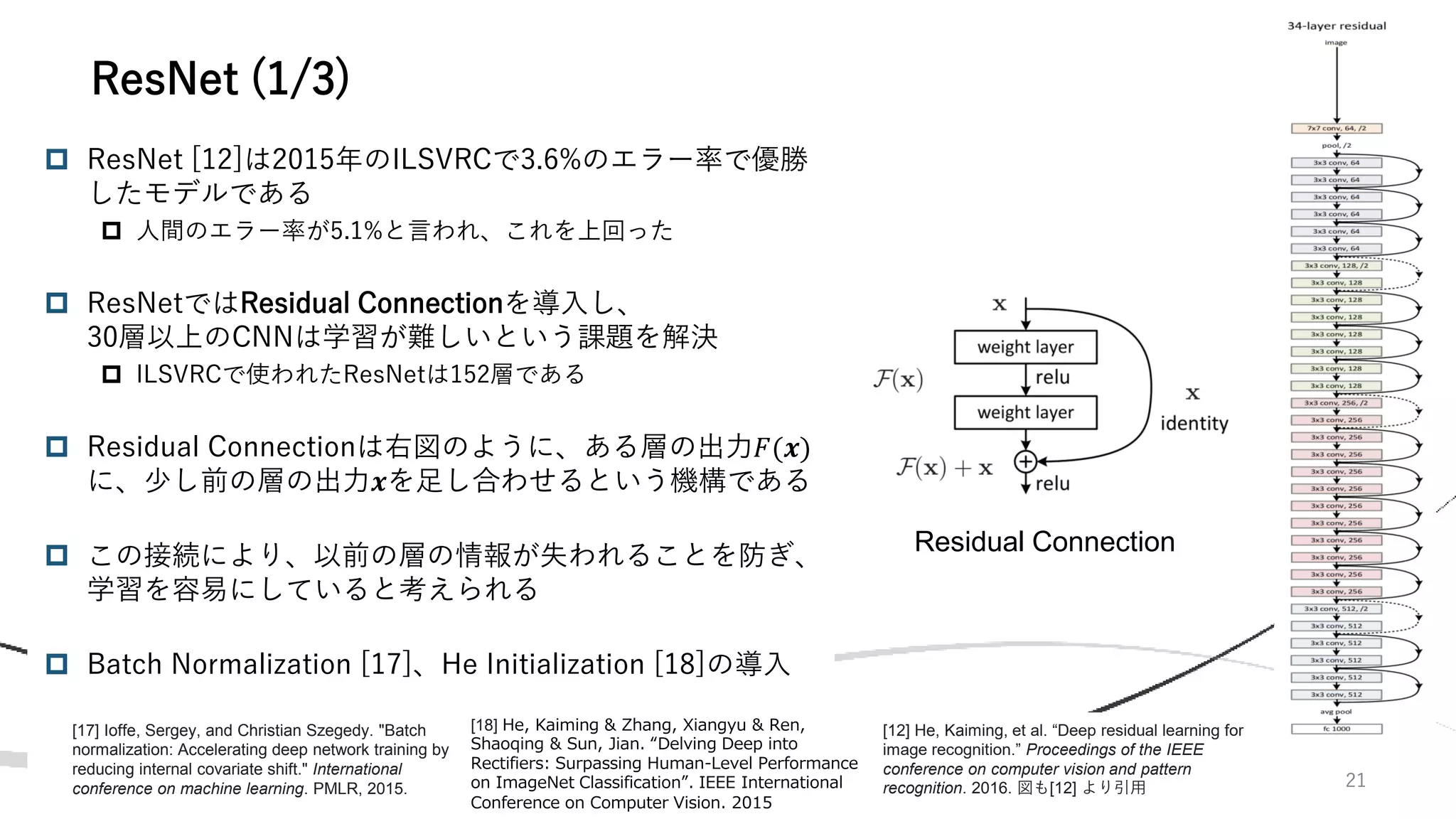 21
 ResNet [12]は2015年のILSVRCで3.6%のエラー率で優勝
したモデルである
 人間のエラー率が5.1%と言われ、これを上回った
 ResNetではResidual Connectionを導入し、
30層以上のCNNは学習が難しいという課題を解決
 ILSVRCで使われたResNetは152層である
 Residual Connectionは右図のように、ある層の出力𝐹(𝒙)
に、少し前の層の出力𝒙を足し合わせるという機構である
 この接続により、以前の層の情報が失われることを防ぎ、
学習を容易にしていると考えられる
 Batch Normalization [17]、He Initialization [18]の導入
ResNet (1/3)
Residual Connection
[12] He, Kaiming, et al. “Deep residual learning for
image recognition.” Proceedings of the IEEE
conference on computer vision and pattern
recognition. 2016. 図も[12] より引用
[17] Ioffe, Sergey, and Christian Szegedy. "Batch
normalization: Accelerating deep network training by
reducing internal covariate shift." International
conference on machine learning. PMLR, 2015.
[18] He, Kaiming & Zhang, Xiangyu & Ren,
Shaoqing & Sun, Jian. “Delving Deep into
Rectifiers: Surpassing Human-Level Performance
on ImageNet Classification”. IEEE International
Conference on Computer Vision. 2015
 