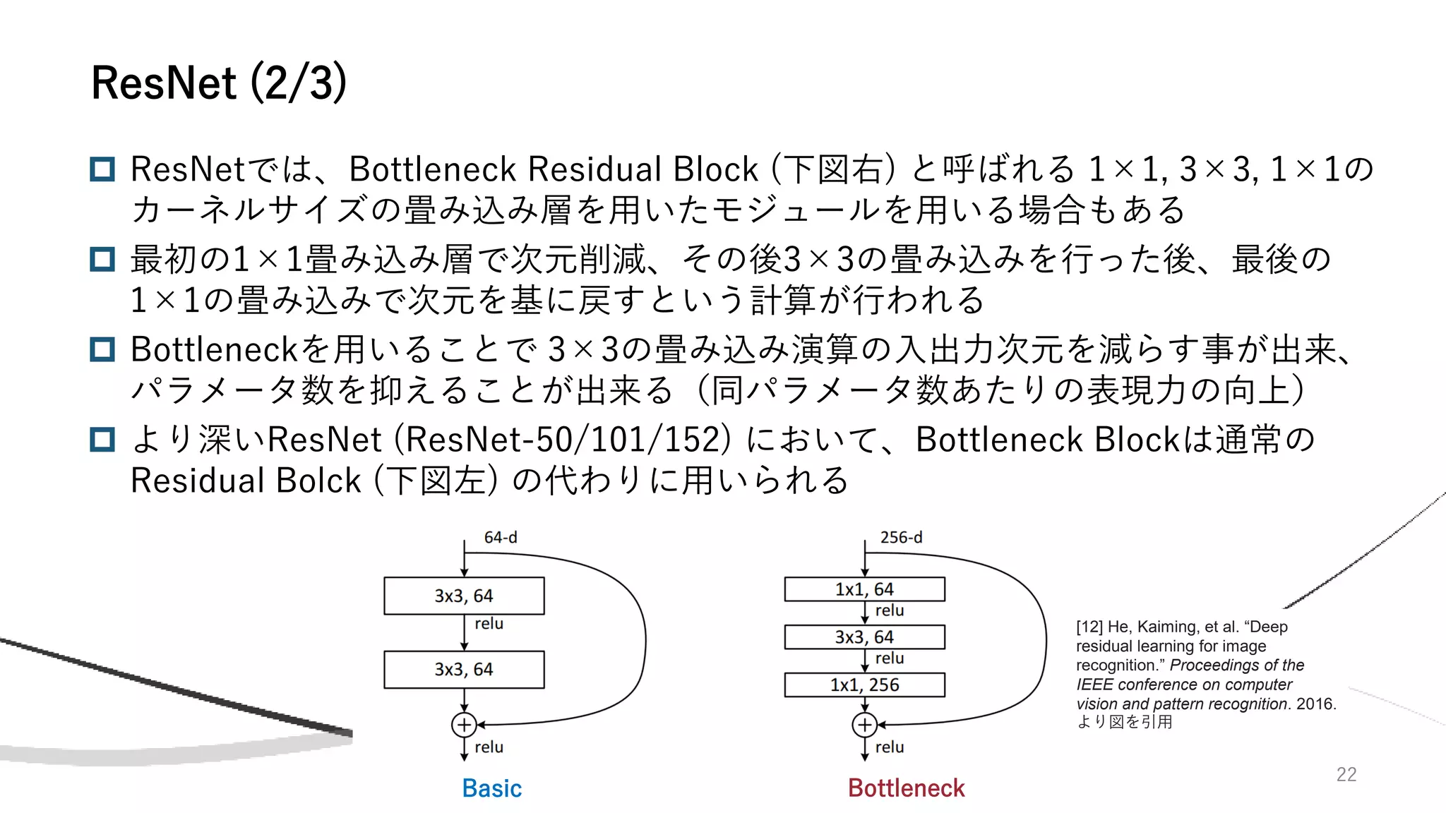 22
ResNet (2/3)
 ResNetでは、Bottleneck Residual Block (下図右) と呼ばれる 1×1, 3×3, 1×1の
カーネルサイズの畳み込み層を用いたモジュールを用いる場合もある
 最初の1×1畳み込み層で次元削減、その後3×3の畳み込みを行った後、最後の
1×1の畳み込みで次元を基に戻すという計算が行われる
 Bottleneckを用いることで 3×3の畳み込み演算の入出力次元を減らす事が出来、
パラメータ数を抑えることが出来る（同パラメータ数あたりの表現力の向上）
 より深いResNet (ResNet-50/101/152) において、Bottleneck Blockは通常の
Residual Bolck (下図左) の代わりに用いられる
Basic Bottleneck
[12] He, Kaiming, et al. “Deep
residual learning for image
recognition.” Proceedings of the
IEEE conference on computer
vision and pattern recognition. 2016.
より図を引用
 