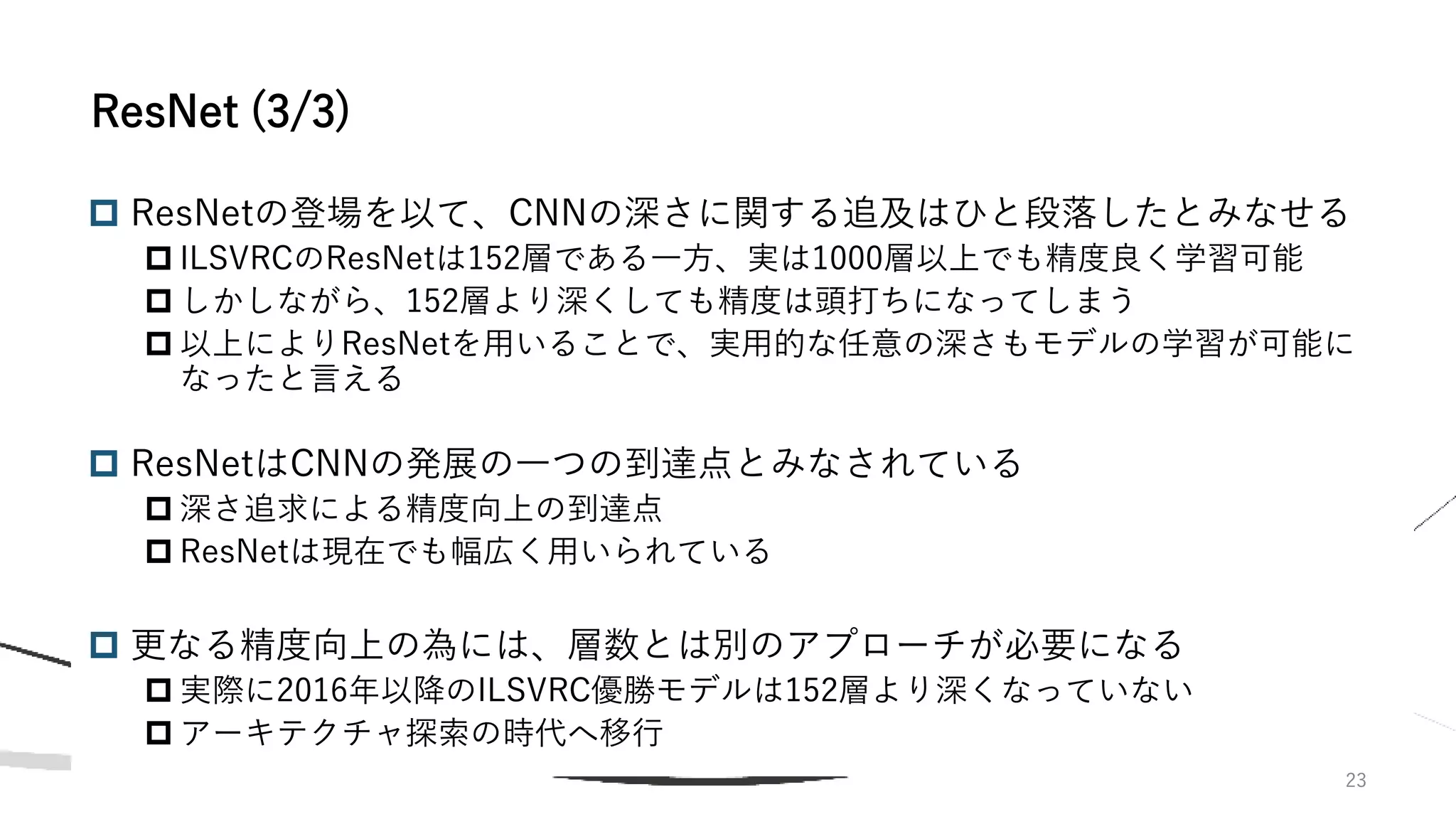  ResNetの登場を以て、CNNの深さに関する追及はひと段落したとみなせる
 ILSVRCのResNetは152層である一方、実は1000層以上でも精度良く学習可能
 しかしながら、152層より深くしても精度は頭打ちになってしまう
 以上によりResNetを用いることで、実用的な任意の深さもモデルの学習が可能に
なったと言える
 ResNetはCNNの発展の一つの到達点とみなされている
 深さ追求による精度向上の到達点
 ResNetは現在でも幅広く用いられている
 更なる精度向上の為には、層数とは別のアプローチが必要になる
 実際に2016年以降のILSVRC優勝モデルは152層より深くなっていない
 アーキテクチャ探索の時代へ移行
23
ResNet (3/3)
 
