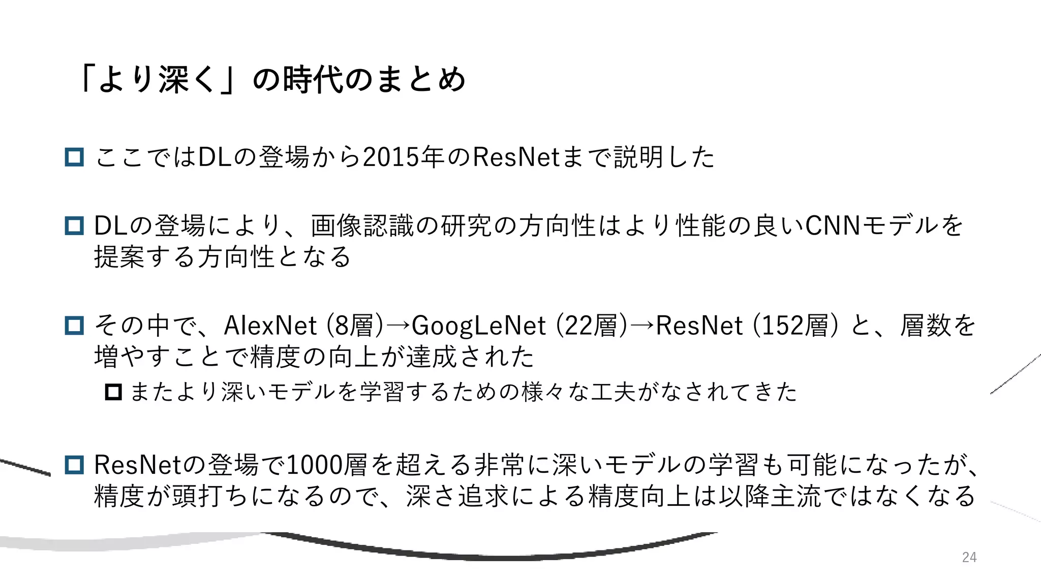  ここではDLの登場から2015年のResNetまで説明した
 DLの登場により、画像認識の研究の方向性はより性能の良いCNNモデルを
提案する方向性となる
 その中で、AlexNet (8層)→GoogLeNet (22層)→ResNet (152層) と、層数を
増やすことで精度の向上が達成された
 またより深いモデルを学習するための様々な工夫がなされてきた
 ResNetの登場で1000層を超える非常に深いモデルの学習も可能になったが、
精度が頭打ちになるので、深さ追求による精度向上は以降主流ではなくなる
24
「より深く」の時代のまとめ
 