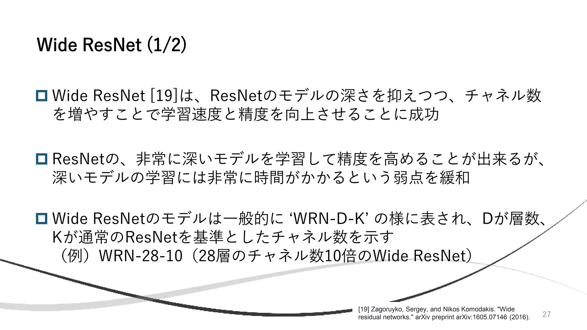 27
 Wide ResNet [19]は、ResNetのモデルの深さを抑えつつ、チャネル数
を増やすことで学習速度と精度を向上させることに成功
 ResNetの、非常に深いモデルを学習して精度を高めることが出来るが、
深いモデルの学習には非常に時間がかかるという弱点を緩和
 Wide ResNetのモデルは一般的に ‘WRN-D-K’ の様に表され、Dが層数、
Kが通常のResNetを基準としたチャネル数を示す
（例）WRN-28-10（28層のチャネル数10倍のWide ResNet）
Wide ResNet (1/2)
[19] Zagoruyko, Sergey, and Nikos Komodakis. "Wide
residual networks." arXiv preprint arXiv:1605.07146 (2016).
 