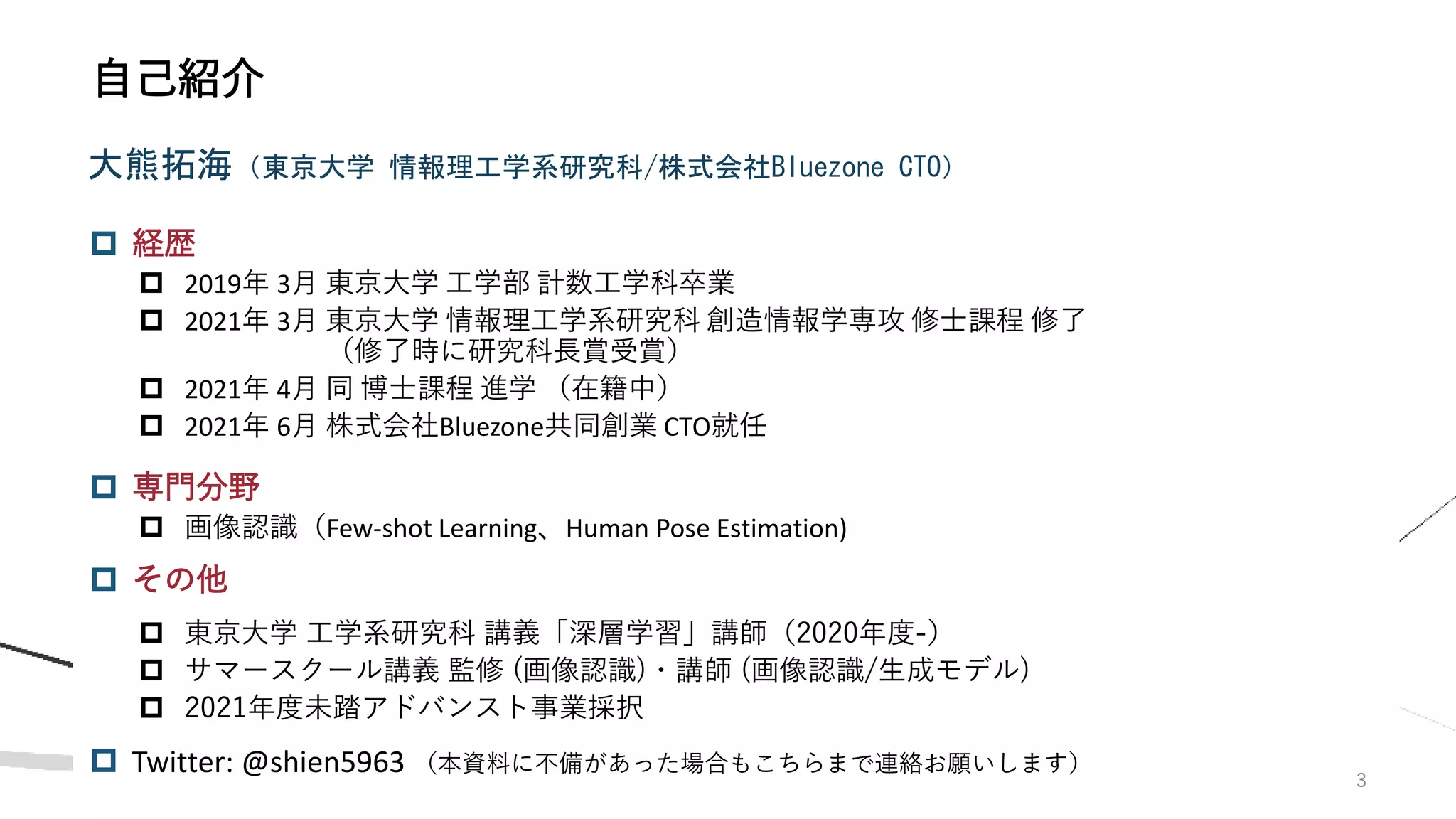  経歴
 2019年 3月 東京大学 工学部 計数工学科卒業
 2021年 3月 東京大学 情報理工学系研究科 創造情報学専攻 修士課程 修了
（修了時に研究科長賞受賞）
 2021年 4月 同 博士課程 進学 （在籍中）
 2021年 6月 株式会社Bluezone共同創業 CTO就任
 専門分野
 画像認識（Few-shot Learning、Human Pose Estimation)
 その他
 東京大学 工学系研究科 講義「深層学習」講師（2020年度-）
 サマースクール講義 監修 (画像認識)・講師 (画像認識/生成モデル)
 2021年度未踏アドバンスト事業採択
 Twitter: @shien5963 （本資料に不備があった場合もこちらまで連絡お願いします）
3
自己紹介
大熊拓海（東京大学 情報理工学系研究科/株式会社Bluezone CTO）
 