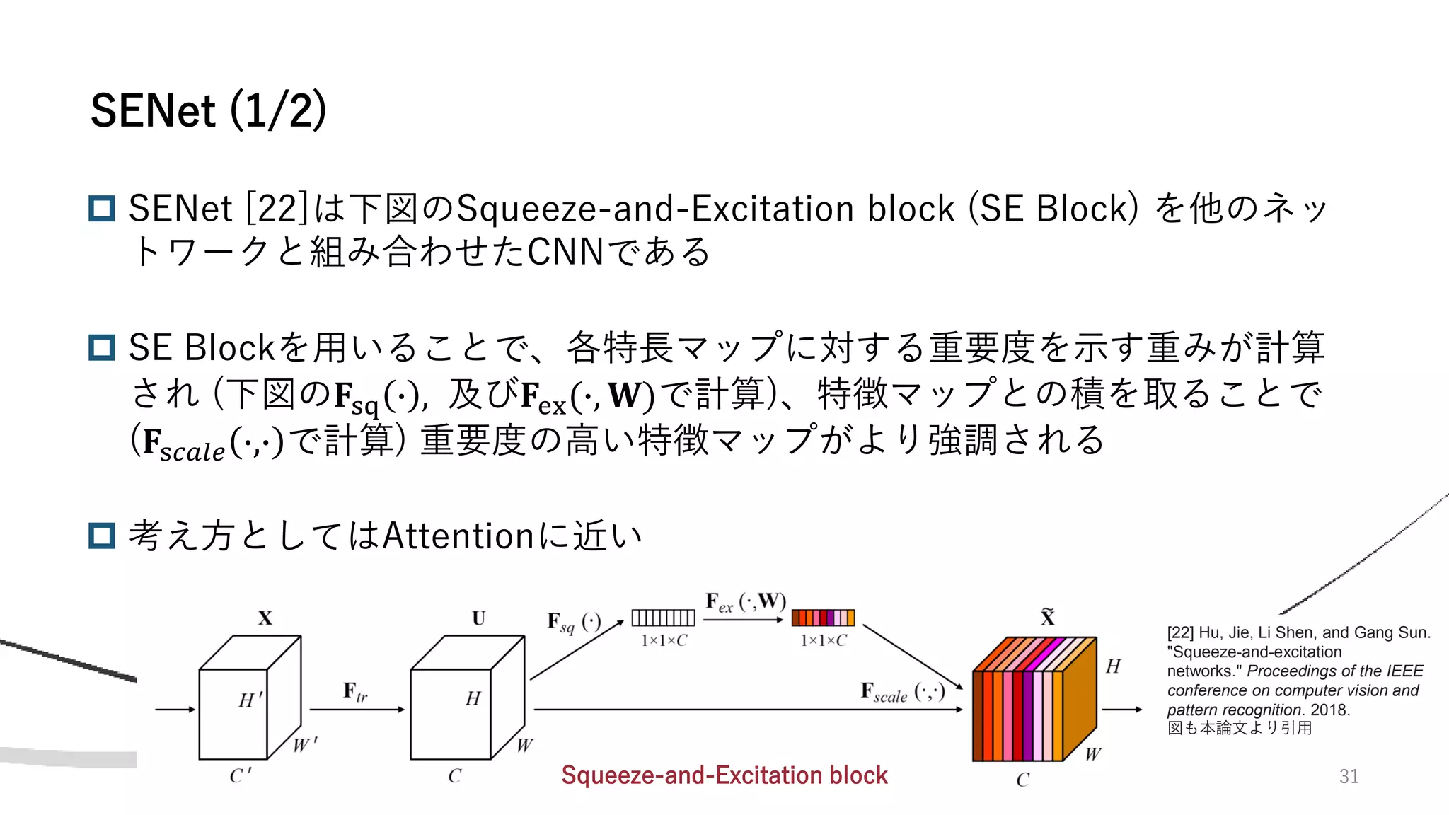 31
 SENet [22]は下図のSqueeze-and-Excitation block (SE Block) を他のネッ
トワークと組み合わせたCNNである
 SE Blockを用いることで、各特長マップに対する重要度を示す重みが計算
され (下図の𝐅sq ∙ , 及び𝐅ex(∙, 𝐖)で計算)、特徴マップとの積を取ることで
(𝐅s𝑐𝑎𝑙𝑒 ∙,∙ で計算) 重要度の高い特徴マップがより強調される
 考え方としてはAttentionに近い
SENet (1/2)
[22] Hu, Jie, Li Shen, and Gang Sun.
"Squeeze-and-excitation
networks." Proceedings of the IEEE
conference on computer vision and
pattern recognition. 2018.
図も本論文より引用
Squeeze-and-Excitation block
 