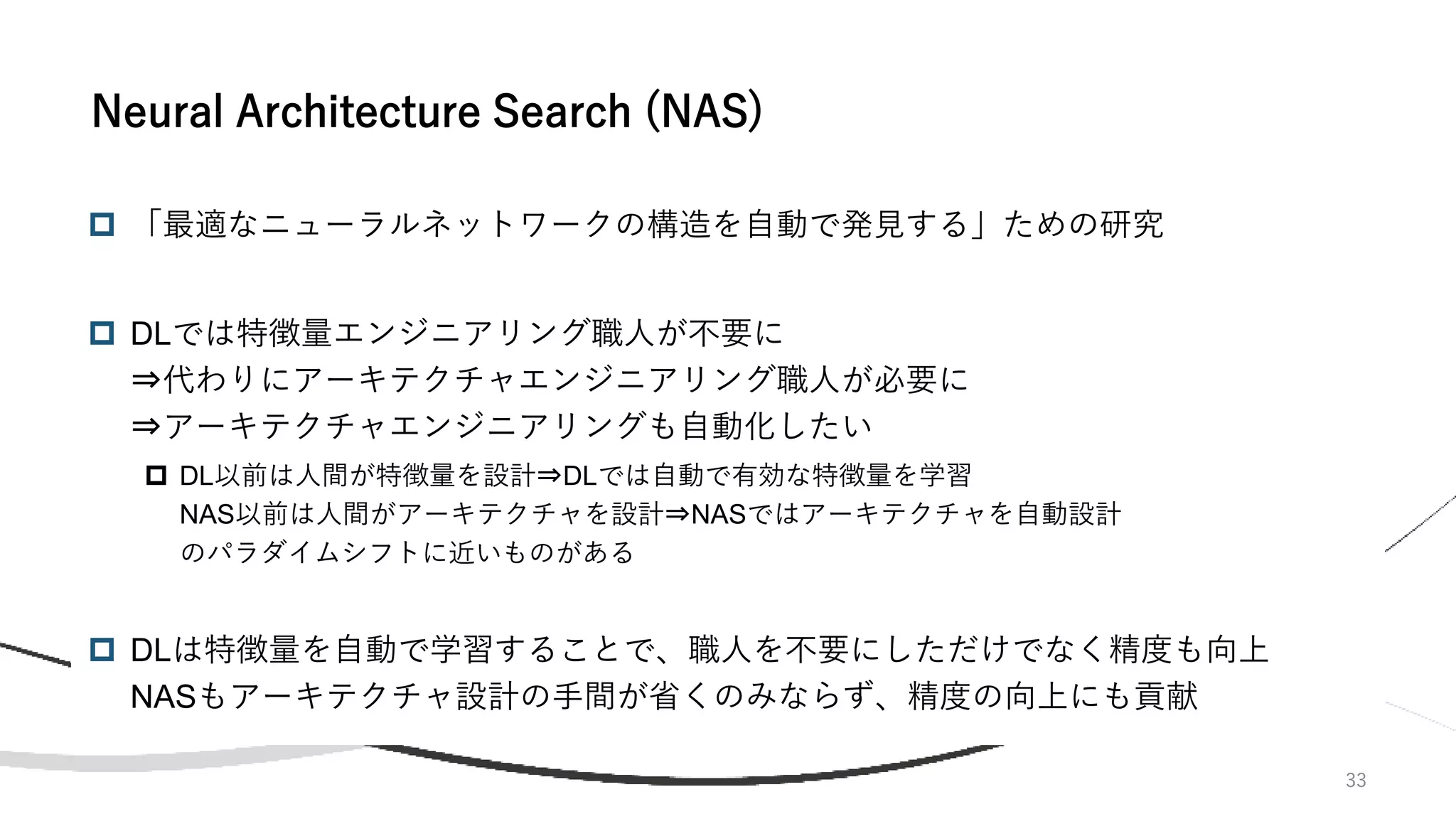  「最適なニューラルネットワークの構造を自動で発見する」ための研究
 DLでは特徴量エンジニアリング職人が不要に
⇒代わりにアーキテクチャエンジニアリング職人が必要に
⇒アーキテクチャエンジニアリングも自動化したい
 DL以前は人間が特徴量を設計⇒DLでは自動で有効な特徴量を学習
NAS以前は人間がアーキテクチャを設計⇒NASではアーキテクチャを自動設計
のパラダイムシフトに近いものがある
 DLは特徴量を自動で学習することで、職人を不要にしただけでなく精度も向上
NASもアーキテクチャ設計の手間が省くのみならず、精度の向上にも貢献
33
Neural Architecture Search (NAS)
 