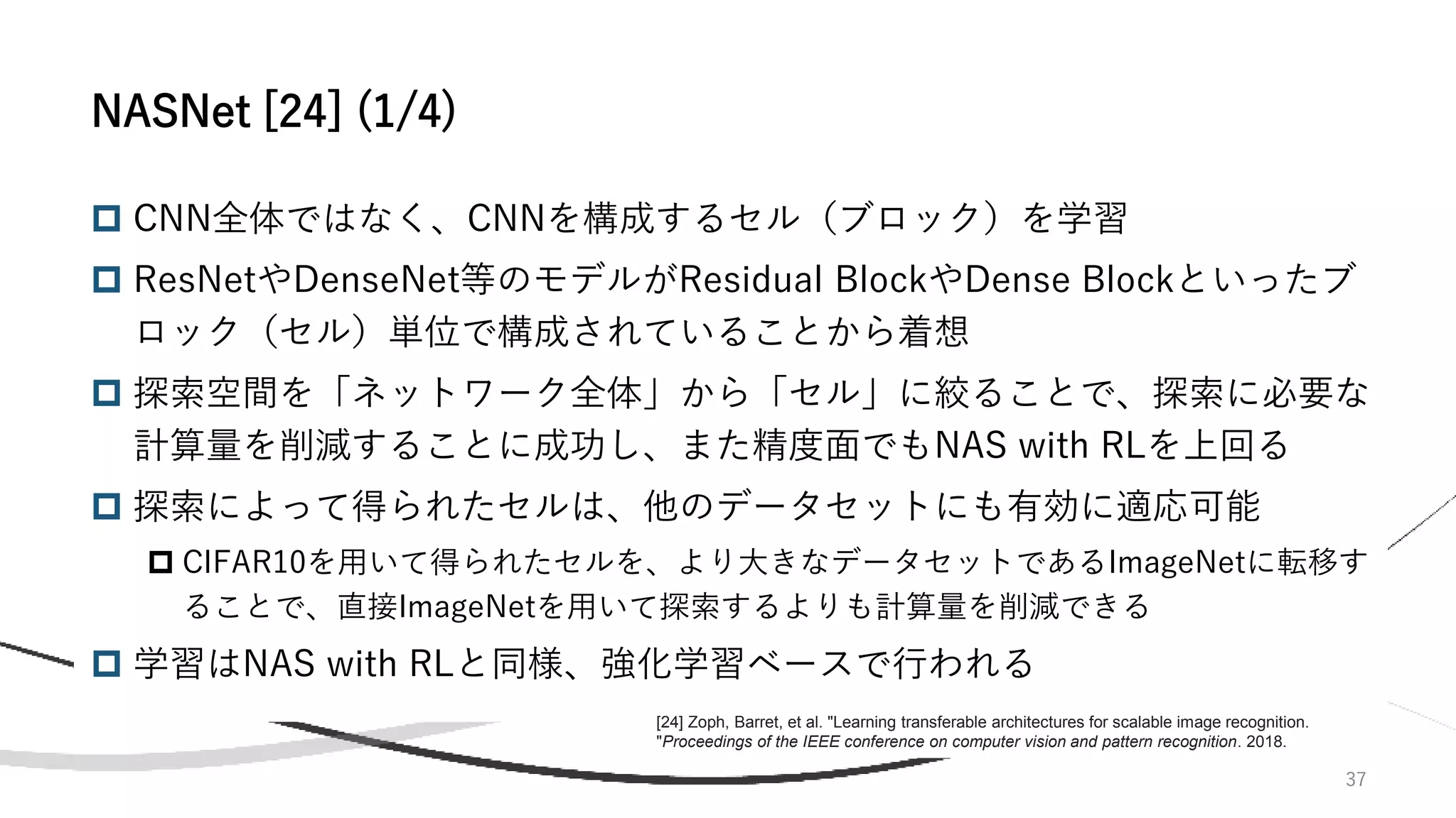 37
 CNN全体ではなく、CNNを構成するセル（ブロック）を学習
 ResNetやDenseNet等のモデルがResidual BlockやDense Blockといったブ
ロック（セル）単位で構成されていることから着想
 探索空間を「ネットワーク全体」から「セル」に絞ることで、探索に必要な
計算量を削減することに成功し、また精度面でもNAS with RLを上回る
 探索によって得られたセルは、他のデータセットにも有効に適応可能
 CIFAR10を用いて得られたセルを、より大きなデータセットであるImageNetに転移す
ることで、直接ImageNetを用いて探索するよりも計算量を削減できる
 学習はNAS with RLと同様、強化学習ベースで行われる
NASNet [24] (1/4)
[24] Zoph, Barret, et al. "Learning transferable architectures for scalable image recognition.
"Proceedings of the IEEE conference on computer vision and pattern recognition. 2018.
 