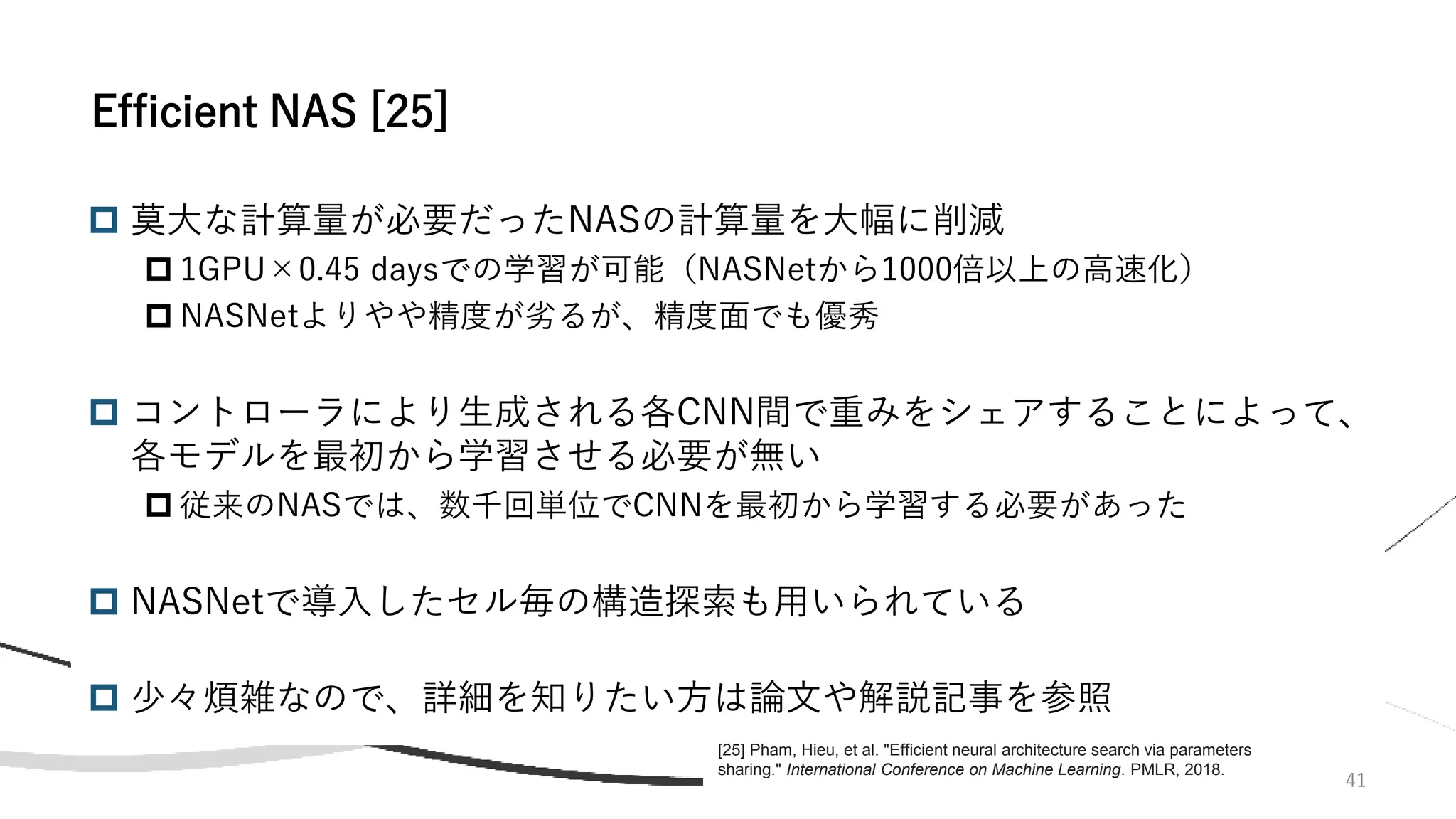 41
 莫大な計算量が必要だったNASの計算量を大幅に削減
 1GPU×0.45 daysでの学習が可能（NASNetから1000倍以上の高速化）
 NASNetよりやや精度が劣るが、精度面でも優秀
 コントローラにより生成される各CNN間で重みをシェアすることによって、
各モデルを最初から学習させる必要が無い
 従来のNASでは、数千回単位でCNNを最初から学習する必要があった
 NASNetで導入したセル毎の構造探索も用いられている
 少々煩雑なので、詳細を知りたい方は論文や解説記事を参照
Efficient NAS [25]
[25] Pham, Hieu, et al. "Efficient neural architecture search via parameters
sharing." International Conference on Machine Learning. PMLR, 2018.
 