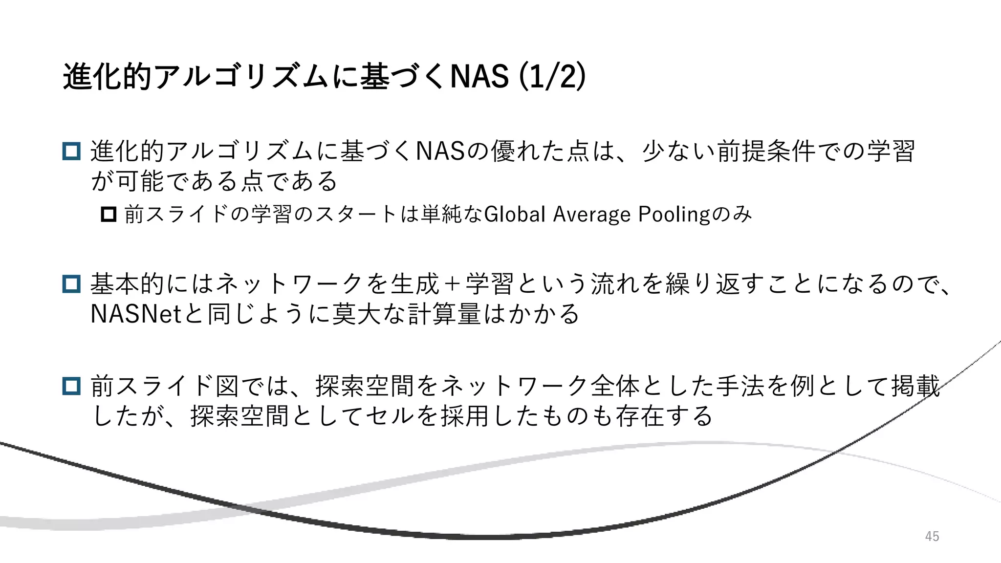 45
 進化的アルゴリズムに基づくNASの優れた点は、少ない前提条件での学習
が可能である点である
 前スライドの学習のスタートは単純なGlobal Average Poolingのみ
 基本的にはネットワークを生成＋学習という流れを繰り返すことになるので、
NASNetと同じように莫大な計算量はかかる
 前スライド図では、探索空間をネットワーク全体とした手法を例として掲載
したが、探索空間としてセルを採用したものも存在する
進化的アルゴリズムに基づくNAS (1/2)
 