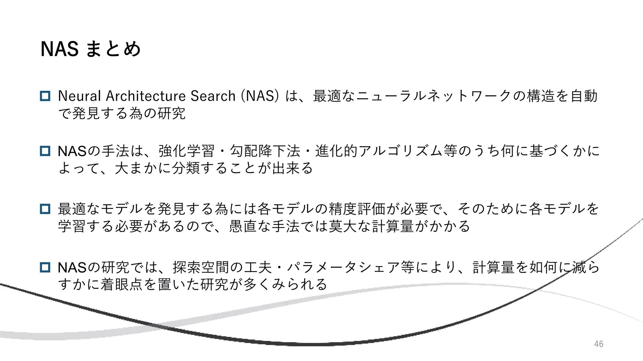 46
 Neural Architecture Search (NAS) は、最適なニューラルネットワークの構造を自動
で発見する為の研究
 NASの手法は、強化学習・勾配降下法・進化的アルゴリズム等のうち何に基づくかに
よって、大まかに分類することが出来る
 最適なモデルを発見する為には各モデルの精度評価が必要で、そのために各モデルを
学習する必要があるので、愚直な手法では莫大な計算量がかかる
 NASの研究では、探索空間の工夫・パラメータシェア等により、計算量を如何に減ら
すかに着眼点を置いた研究が多くみられる
NAS まとめ
 