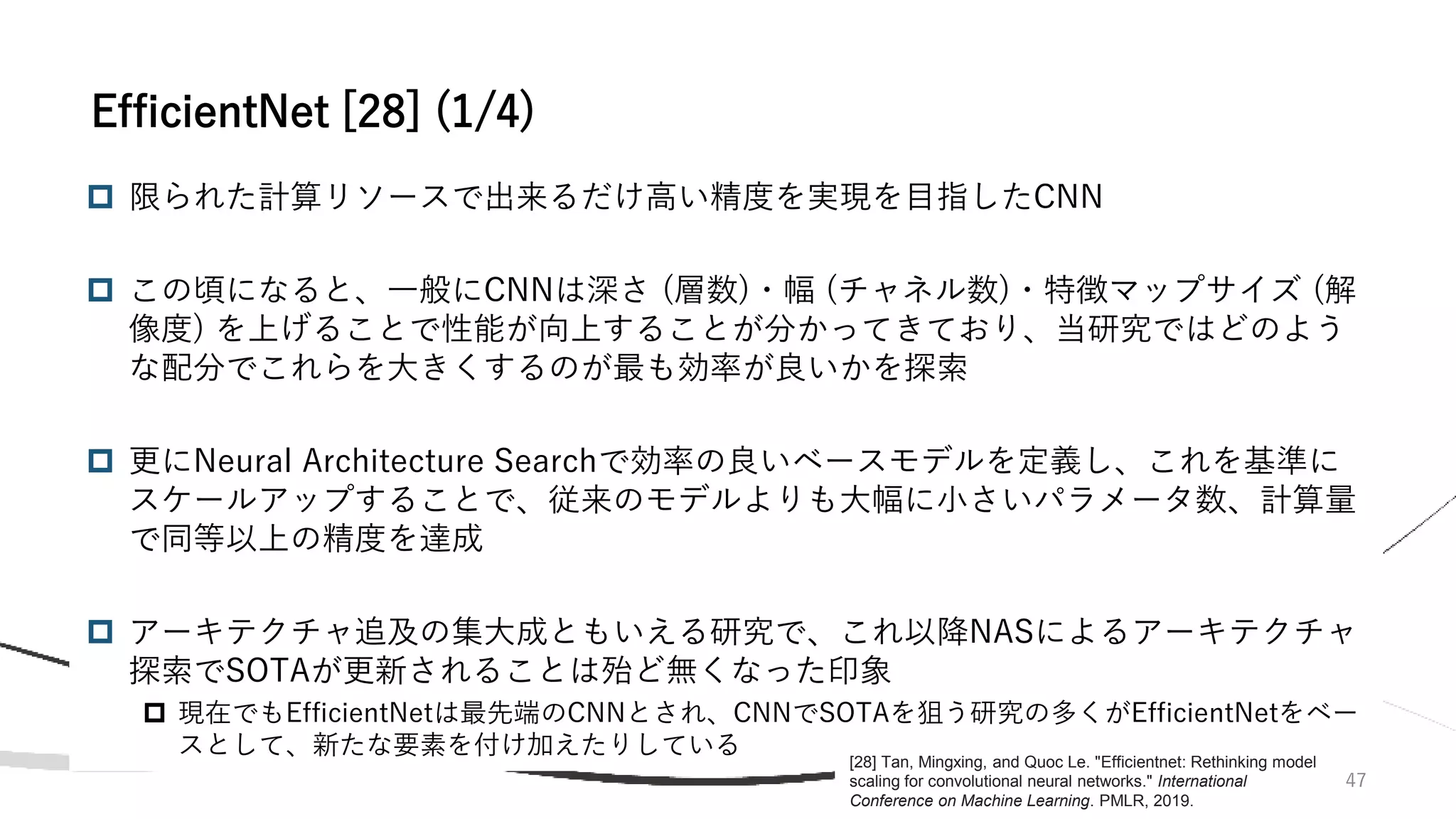  限られた計算リソースで出来るだけ高い精度を実現を目指したCNN
 この頃になると、一般にCNNは深さ (層数)・幅 (チャネル数)・特徴マップサイズ (解
像度) を上げることで性能が向上することが分かってきており、当研究ではどのよう
な配分でこれらを大きくするのが最も効率が良いかを探索
 更にNeural Architecture Searchで効率の良いベースモデルを定義し、これを基準に
スケールアップすることで、従来のモデルよりも大幅に小さいパラメータ数、計算量
で同等以上の精度を達成
 アーキテクチャ追及の集大成ともいえる研究で、これ以降NASによるアーキテクチャ
探索でSOTAが更新されることは殆ど無くなった印象
 現在でもEfficientNetは最先端のCNNとされ、CNNでSOTAを狙う研究の多くがEfficientNetをベー
スとして、新たな要素を付け加えたりしている
47
EfficientNet [28] (1/4)
[28] Tan, Mingxing, and Quoc Le. "Efficientnet: Rethinking model
scaling for convolutional neural networks." International
Conference on Machine Learning. PMLR, 2019.
 