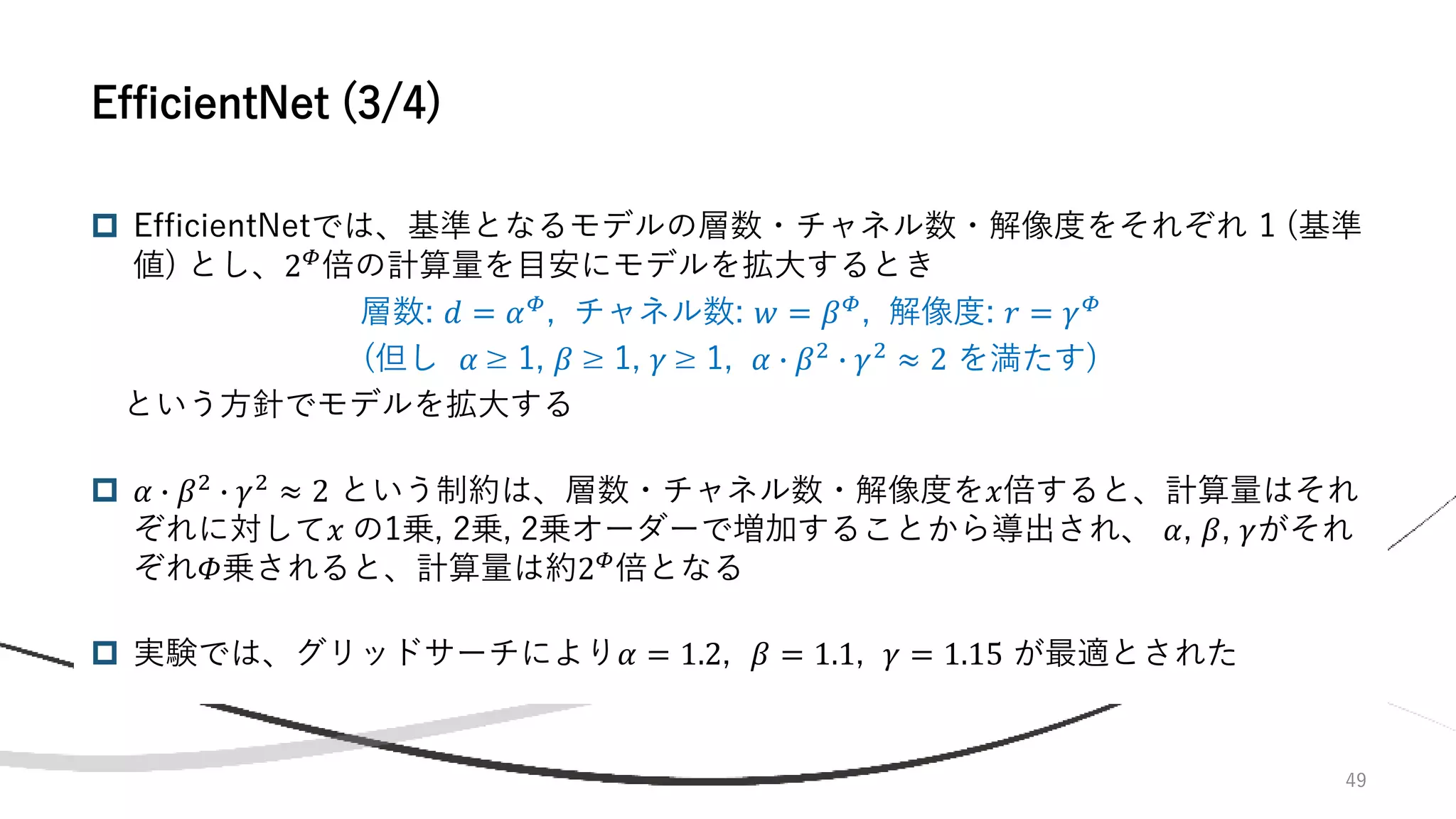  EfficientNetでは、基準となるモデルの層数・チャネル数・解像度をそれぞれ 1 (基準
値) とし、2𝛷
倍の計算量を目安にモデルを拡大するとき
層数: 𝑑 = 𝛼𝛷
, チャネル数: 𝑤 = 𝛽𝛷
, 解像度: 𝑟 = 𝛾𝛷
(但し 𝛼 ≥ 1, 𝛽 ≥ 1, 𝛾 ≥ 1, 𝛼 ∙ 𝛽2
∙ 𝛾2
≈ 2 を満たす)
という方針でモデルを拡大する
 𝛼 ∙ 𝛽2
∙ 𝛾2
≈ 2 という制約は、層数・チャネル数・解像度を𝑥倍すると、計算量はそれ
ぞれに対して𝑥 の1乗, 2乗, 2乗オーダーで増加することから導出され、 𝛼, 𝛽, 𝛾がそれ
ぞれ𝛷乗されると、計算量は約2𝛷
倍となる
 実験では、グリッドサーチにより𝛼 = 1.2, 𝛽 = 1.1, 𝛾 = 1.15 が最適とされた
49
EfficientNet (3/4)
 