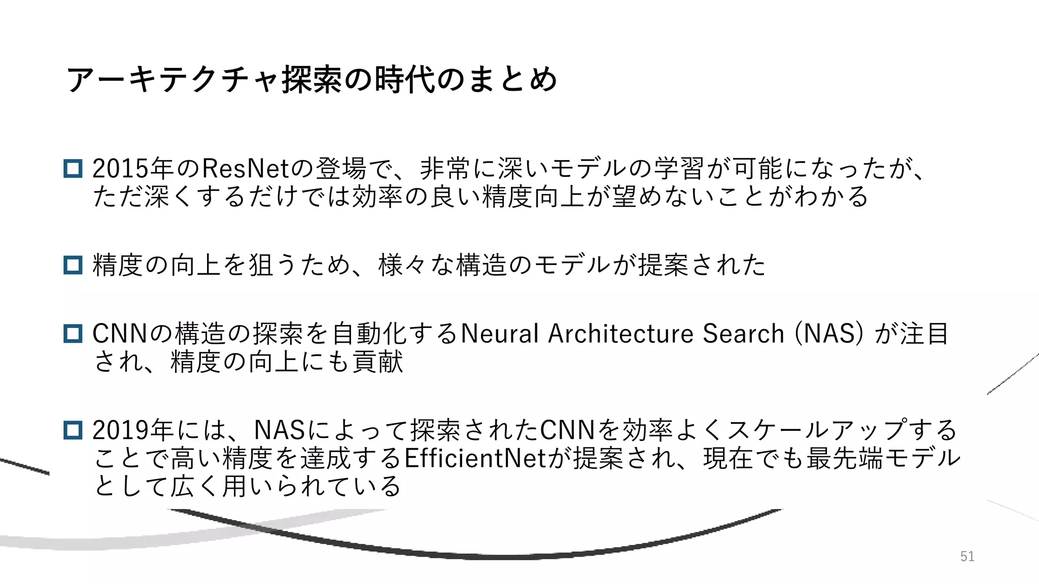 51
 2015年のResNetの登場で、非常に深いモデルの学習が可能になったが、
ただ深くするだけでは効率の良い精度向上が望めないことがわかる
 精度の向上を狙うため、様々な構造のモデルが提案された
 CNNの構造の探索を自動化するNeural Architecture Search (NAS) が注目
され、精度の向上にも貢献
 2019年には、NASによって探索されたCNNを効率よくスケールアップする
ことで高い精度を達成するEfficientNetが提案され、現在でも最先端モデル
として広く用いられている
アーキテクチャ探索の時代のまとめ
 