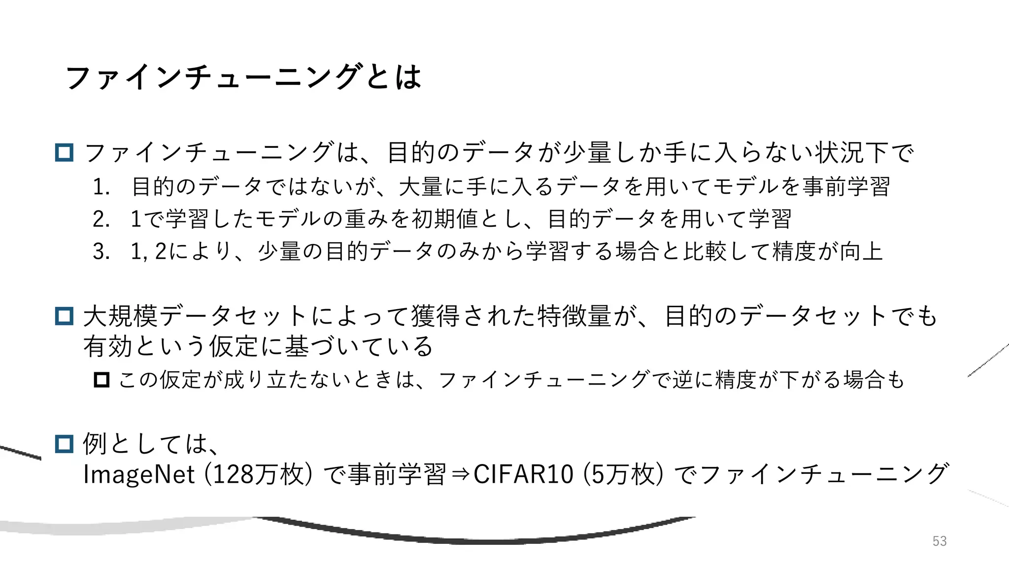 53
 ファインチューニングは、目的のデータが少量しか手に入らない状況下で
1. 目的のデータではないが、大量に手に入るデータを用いてモデルを事前学習
2. 1で学習したモデルの重みを初期値とし、目的データを用いて学習
3. 1, 2により、少量の目的データのみから学習する場合と比較して精度が向上
 大規模データセットによって獲得された特徴量が、目的のデータセットでも
有効という仮定に基づいている
 この仮定が成り立たないときは、ファインチューニングで逆に精度が下がる場合も
 例としては、
ImageNet (128万枚) で事前学習⇒CIFAR10 (5万枚) でファインチューニング
ファインチューニングとは
 