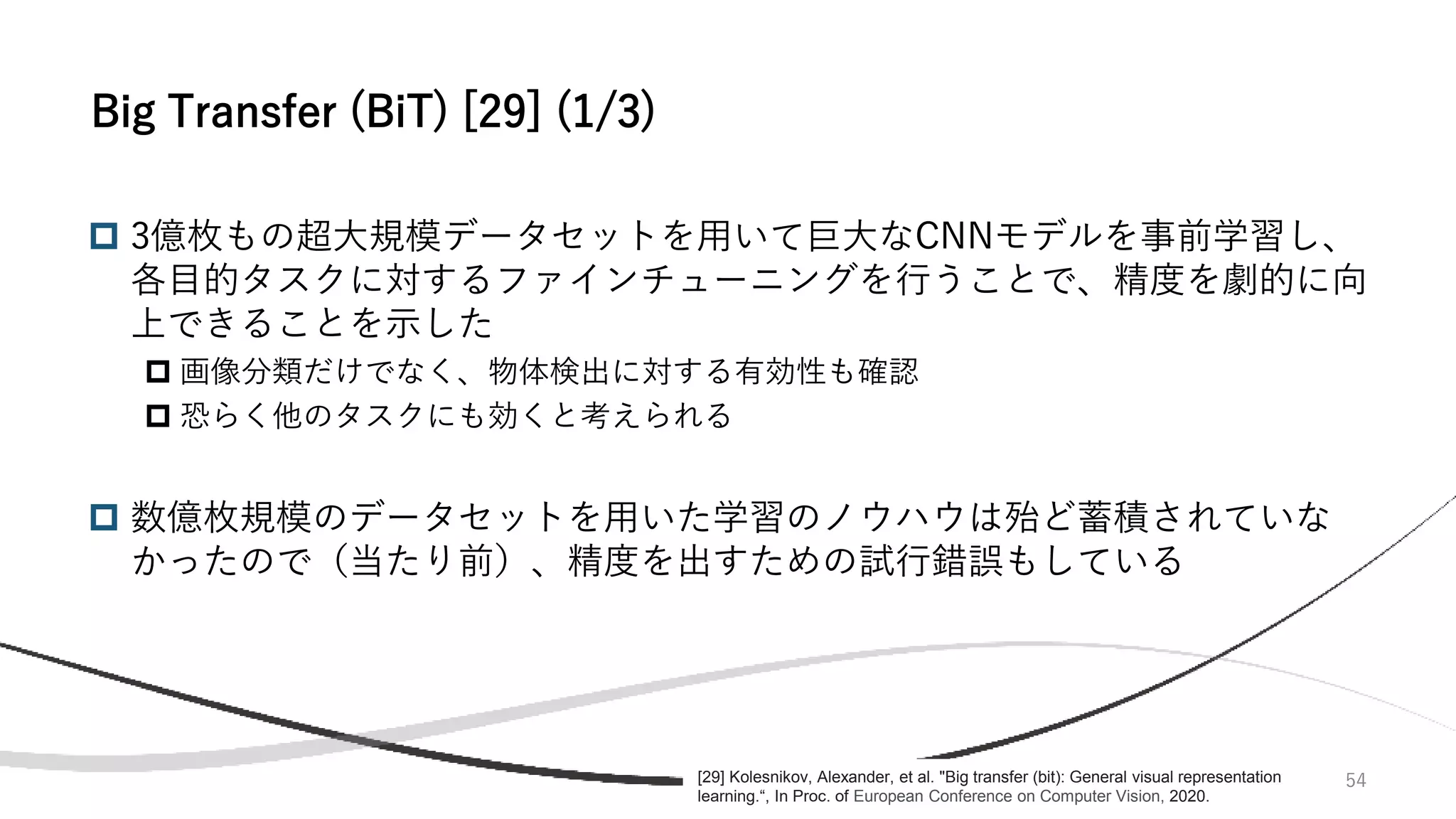 54
 3億枚もの超大規模データセットを用いて巨大なCNNモデルを事前学習し、
各目的タスクに対するファインチューニングを行うことで、精度を劇的に向
上できることを示した
 画像分類だけでなく、物体検出に対する有効性も確認
 恐らく他のタスクにも効くと考えられる
 数億枚規模のデータセットを用いた学習のノウハウは殆ど蓄積されていな
かったので（当たり前）、精度を出すための試行錯誤もしている
Big Transfer (BiT) [29] (1/3)
[29] Kolesnikov, Alexander, et al. "Big transfer (bit): General visual representation
learning.“, In Proc. of European Conference on Computer Vision, 2020.
 