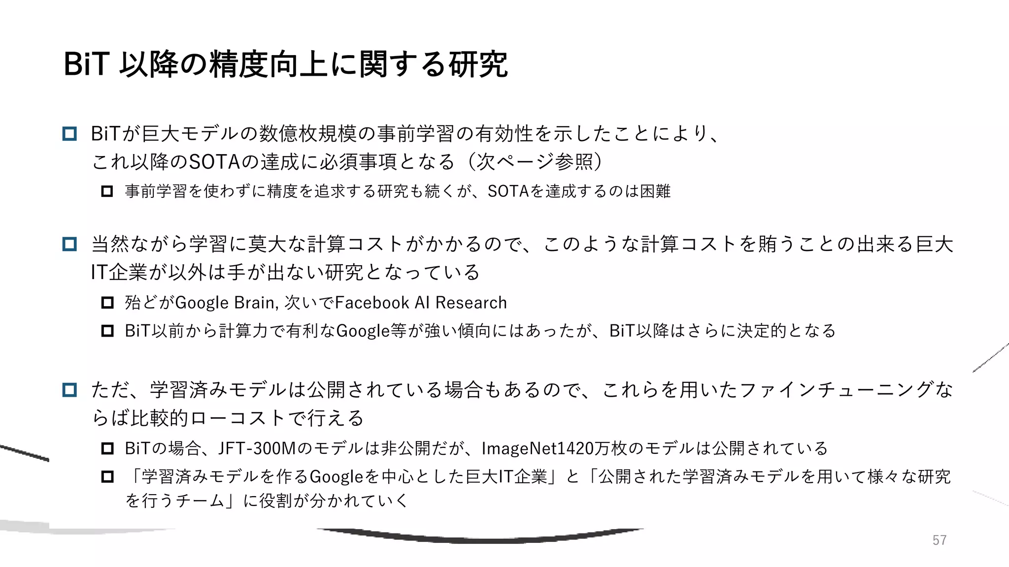 57
 BiTが巨大モデルの数億枚規模の事前学習の有効性を示したことにより、
これ以降のSOTAの達成に必須事項となる（次ページ参照）
 事前学習を使わずに精度を追求する研究も続くが、SOTAを達成するのは困難
 当然ながら学習に莫大な計算コストがかかるので、このような計算コストを賄うことの出来る巨大
IT企業が以外は手が出ない研究となっている
 殆どがGoogle Brain, 次いでFacebook AI Research
 BiT以前から計算力で有利なGoogle等が強い傾向にはあったが、BiT以降はさらに決定的となる
 ただ、学習済みモデルは公開されている場合もあるので、これらを用いたファインチューニングな
らば比較的ローコストで行える
 BiTの場合、JFT-300Mのモデルは非公開だが、ImageNet1420万枚のモデルは公開されている
 「学習済みモデルを作るGoogleを中心とした巨大IT企業」と「公開された学習済みモデルを用いて様々な研究
を行うチーム」に役割が分かれていく
BiT 以降の精度向上に関する研究
 