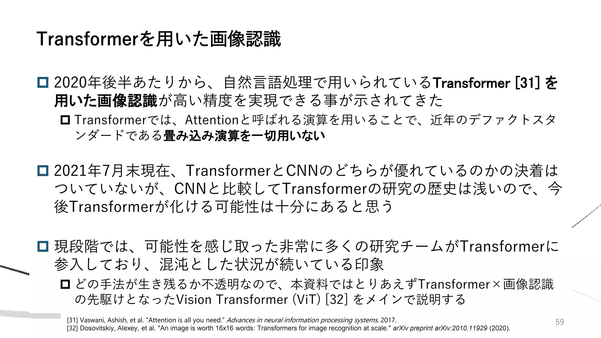 59
 2020年後半あたりから、自然言語処理で用いられているTransformer [31] を
用いた画像認識が高い精度を実現できる事が示されてきた
 Transformerでは、Attentionと呼ばれる演算を用いることで、近年のデファクトスタ
ンダードである畳み込み演算を一切用いない
 2021年7月末現在、TransformerとCNNのどちらが優れているのかの決着は
ついていないが、CNNと比較してTransformerの研究の歴史は浅いので、今
後Transformerが化ける可能性は十分にあると思う
 現段階では、可能性を感じ取った非常に多くの研究チームがTransformerに
参入しており、混沌とした状況が続いている印象
 どの手法が生き残るか不透明なので、本資料ではとりあえずTransformer×画像認識
の先駆けとなったVision Transformer (ViT) [32] をメインで説明する
Transformerを用いた画像認識
[31] Vaswani, Ashish, et al. “Attention is all you need.” Advances in neural information processing systems. 2017.
[32] Dosovitskiy, Alexey, et al. "An image is worth 16x16 words: Transformers for image recognition at scale." arXiv preprint arXiv:2010.11929 (2020).
 