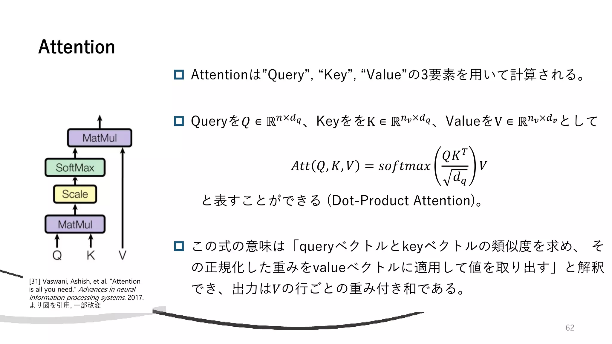 62
 Attentionは”Query”, “Key”, “Value”の3要素を用いて計算される。
 Queryを𝑄 ∊ ℝ𝑛×𝑑𝑞、KeyををK ∊ ℝ𝑛𝑣×𝑑𝑞、ValueをV ∊ ℝ𝑛𝑣×𝑑𝑣として
𝐴𝑡𝑡 𝑄, 𝐾, 𝑉 = 𝑠𝑜𝑓𝑡𝑚𝑎𝑥
𝑄𝐾𝑇
𝑑𝑞
𝑉
と表すことができる (Dot-Product Attention)。
 この式の意味は「queryベクトルとkeyベクトルの類似度を求め、 そ
の正規化した重みをvalueベクトルに適用して値を取り出す」と解釈
でき、出力は𝑉の行ごとの重み付き和である。
Attention
[31] Vaswani, Ashish, et al. “Attention
is all you need.” Advances in neural
information processing systems. 2017.
より図を引用, 一部改変
 