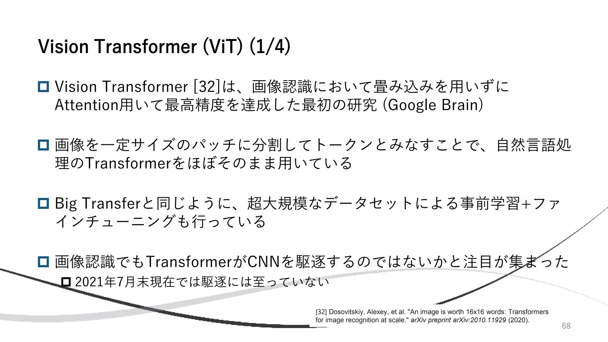 68
 Vision Transformer [32]は、画像認識において畳み込みを用いずに
Attention用いて最高精度を達成した最初の研究 (Google Brain)
 画像を一定サイズのパッチに分割してトークンとみなすことで、自然言語処
理のTransformerをほぼそのまま用いている
 Big Transferと同じように、超大規模なデータセットによる事前学習+ファ
インチューニングも行っている
 画像認識でもTransformerがCNNを駆逐するのではないかと注目が集まった
 2021年7月末現在では駆逐には至っていない
Vision Transformer (ViT) (1/4)
[32] Dosovitskiy, Alexey, et al. "An image is worth 16x16 words: Transformers
for image recognition at scale." arXiv preprint arXiv:2010.11929 (2020).
 
