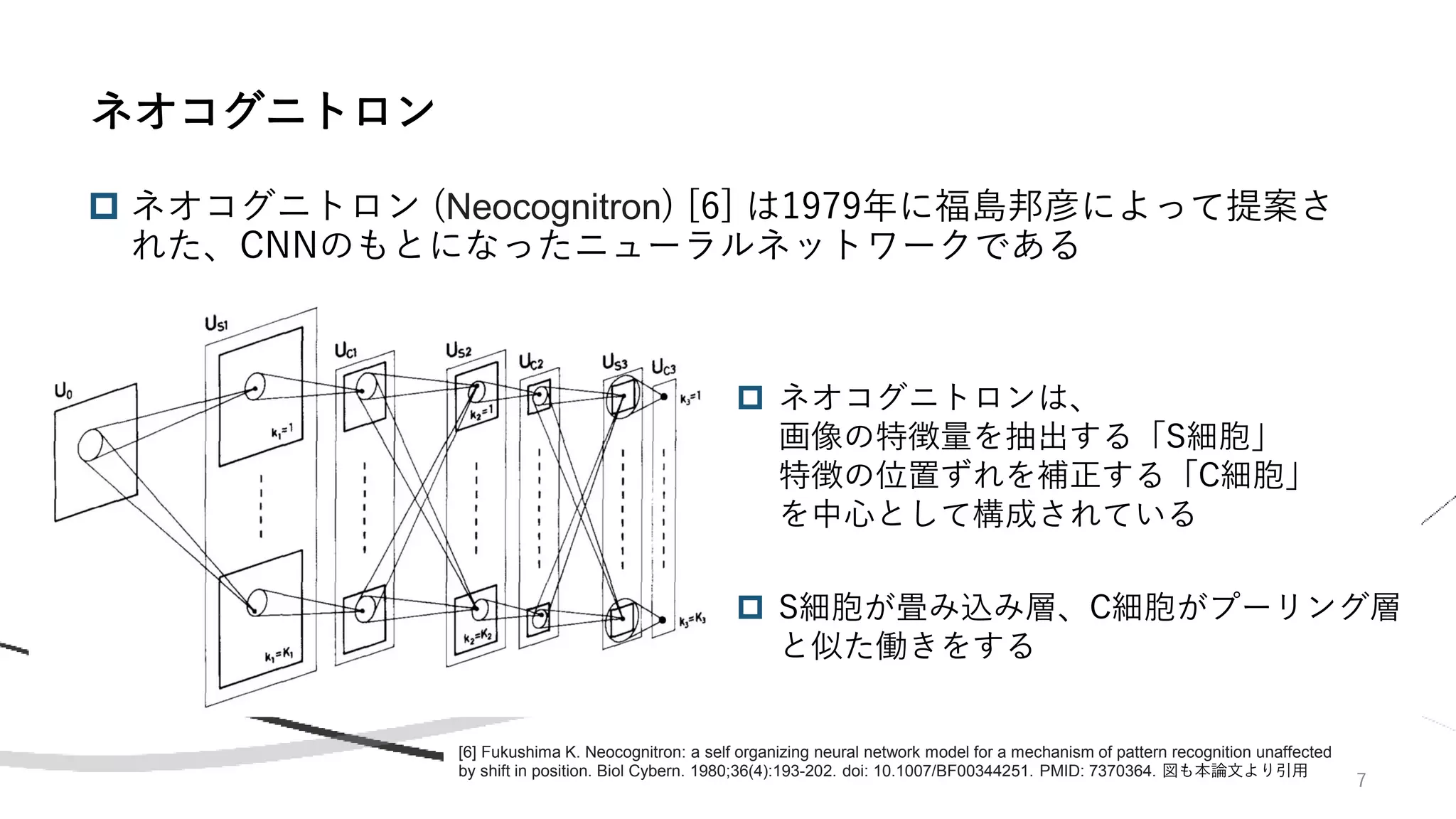 7
 ネオコグニトロン (Neocognitron) [6] は1979年に福島邦彦によって提案さ
れた、CNNのもとになったニューラルネットワークである
ネオコグニトロン
[6] Fukushima K. Neocognitron: a self organizing neural network model for a mechanism of pattern recognition unaffected
by shift in position. Biol Cybern. 1980;36(4):193-202. doi: 10.1007/BF00344251. PMID: 7370364. 図も本論文より引用
 ネオコグニトロンは、
画像の特徴量を抽出する「S細胞」
特徴の位置ずれを補正する「C細胞」
を中心として構成されている
 S細胞が畳み込み層、C細胞がプーリング層
と似た働きをする
 