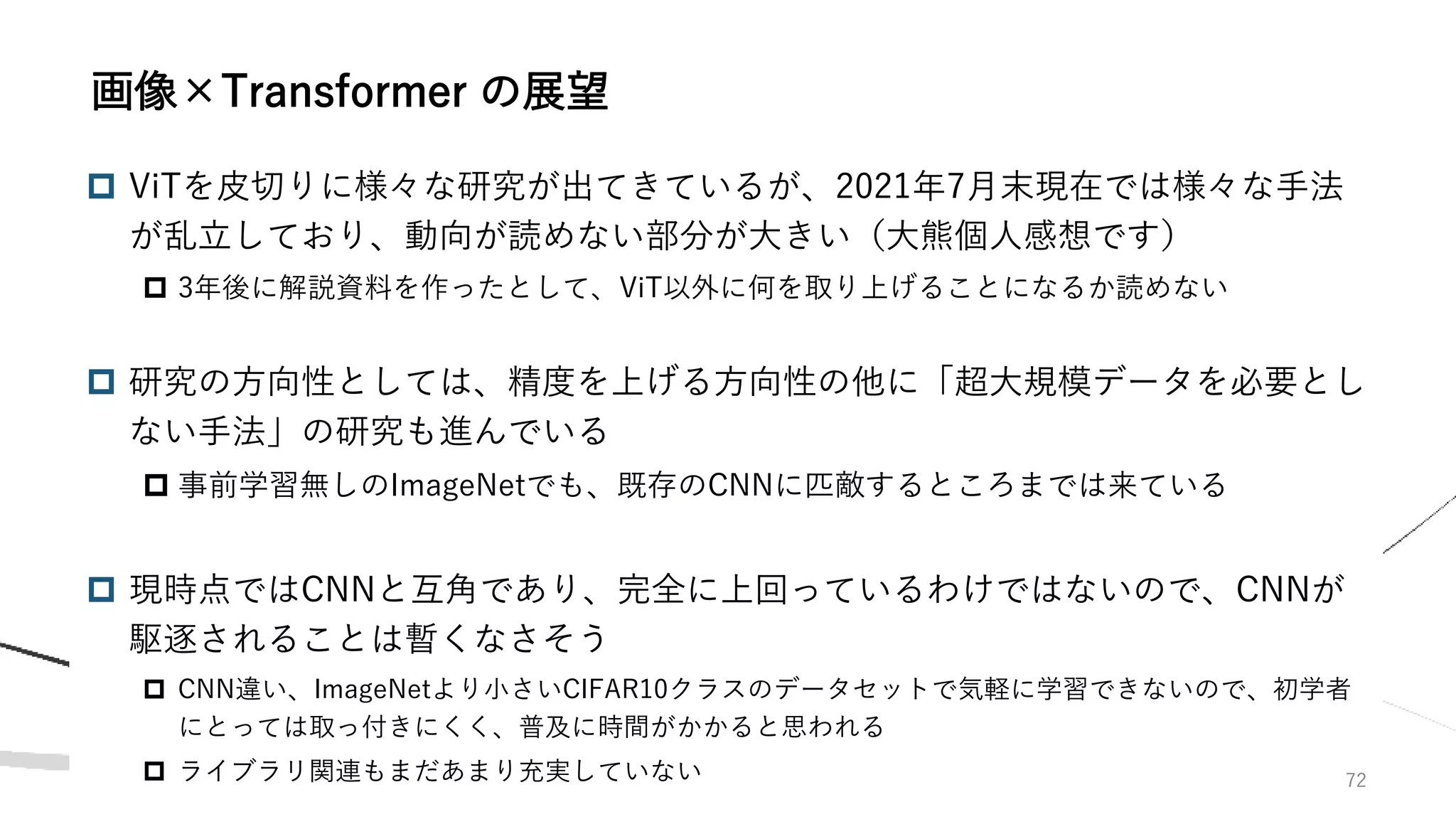  ViTを皮切りに様々な研究が出てきているが、2021年7月末現在では様々な手法
が乱立しており、動向が読めない部分が大きい（大熊個人感想です）
 3年後に解説資料を作ったとして、ViT以外に何を取り上げることになるか読めない
 研究の方向性としては、精度を上げる方向性の他に「超大規模データを必要とし
ない手法」の研究も進んでいる
 事前学習無しのImageNetでも、既存のCNNに匹敵するところまでは来ている
 現時点ではCNNと互角であり、完全に上回っているわけではないので、CNNが
駆逐されることは暫くなさそう
 CNN違い、ImageNetより小さいCIFAR10クラスのデータセットで気軽に学習できないので、初学者
にとっては取っ付きにくく、普及に時間がかかると思われる
 ライブラリ関連もまだあまり充実していない 72
画像×Transformer の展望
 