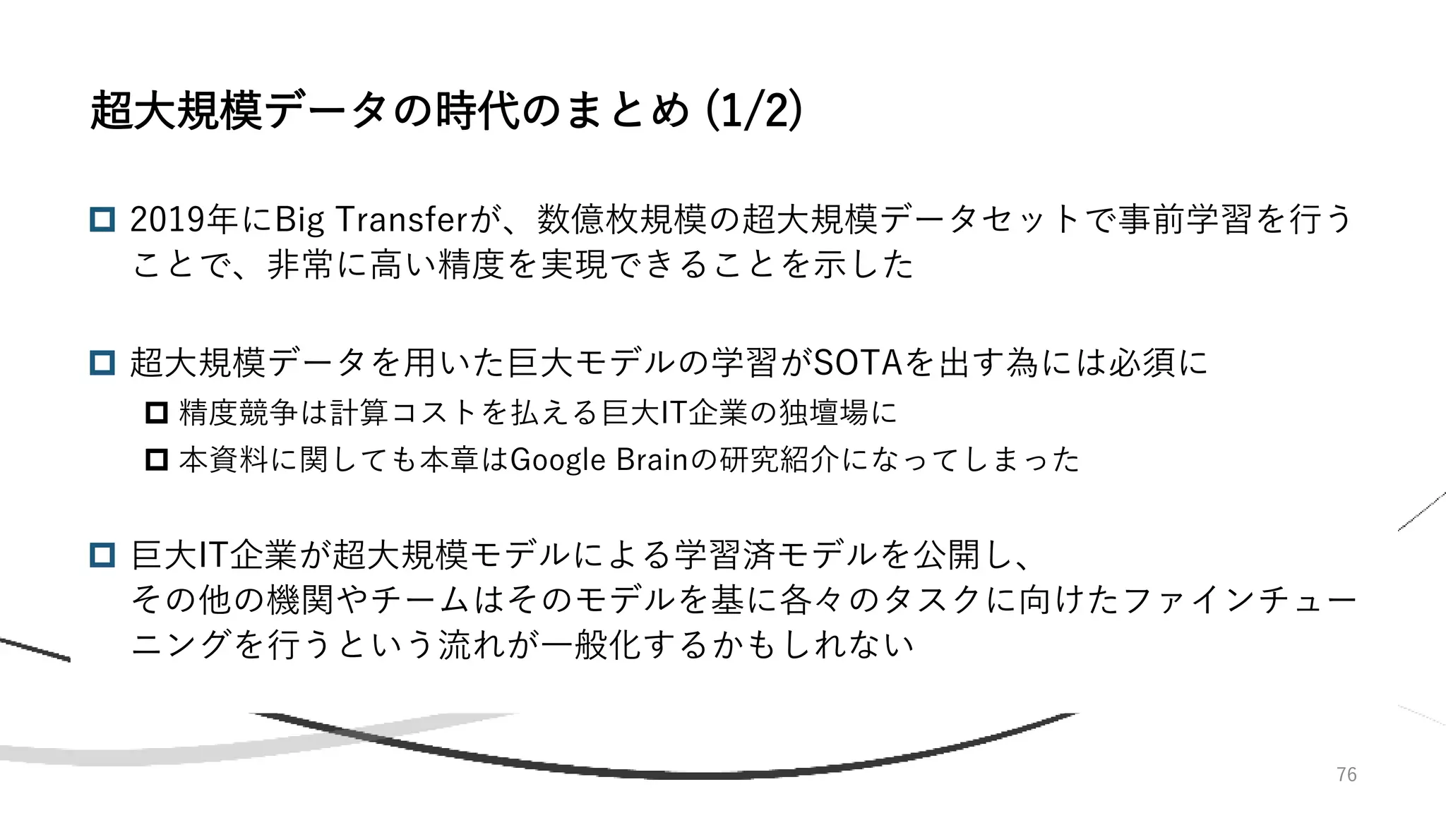 76
 2019年にBig Transferが、数億枚規模の超大規模データセットで事前学習を行う
ことで、非常に高い精度を実現できることを示した
 超大規模データを用いた巨大モデルの学習がSOTAを出す為には必須に
 精度競争は計算コストを払える巨大IT企業の独壇場に
 本資料に関しても本章はGoogle Brainの研究紹介になってしまった
 巨大IT企業が超大規模モデルによる学習済モデルを公開し、
その他の機関やチームはそのモデルを基に各々のタスクに向けたファインチュー
ニングを行うという流れが一般化するかもしれない
超大規模データの時代のまとめ (1/2)
 
