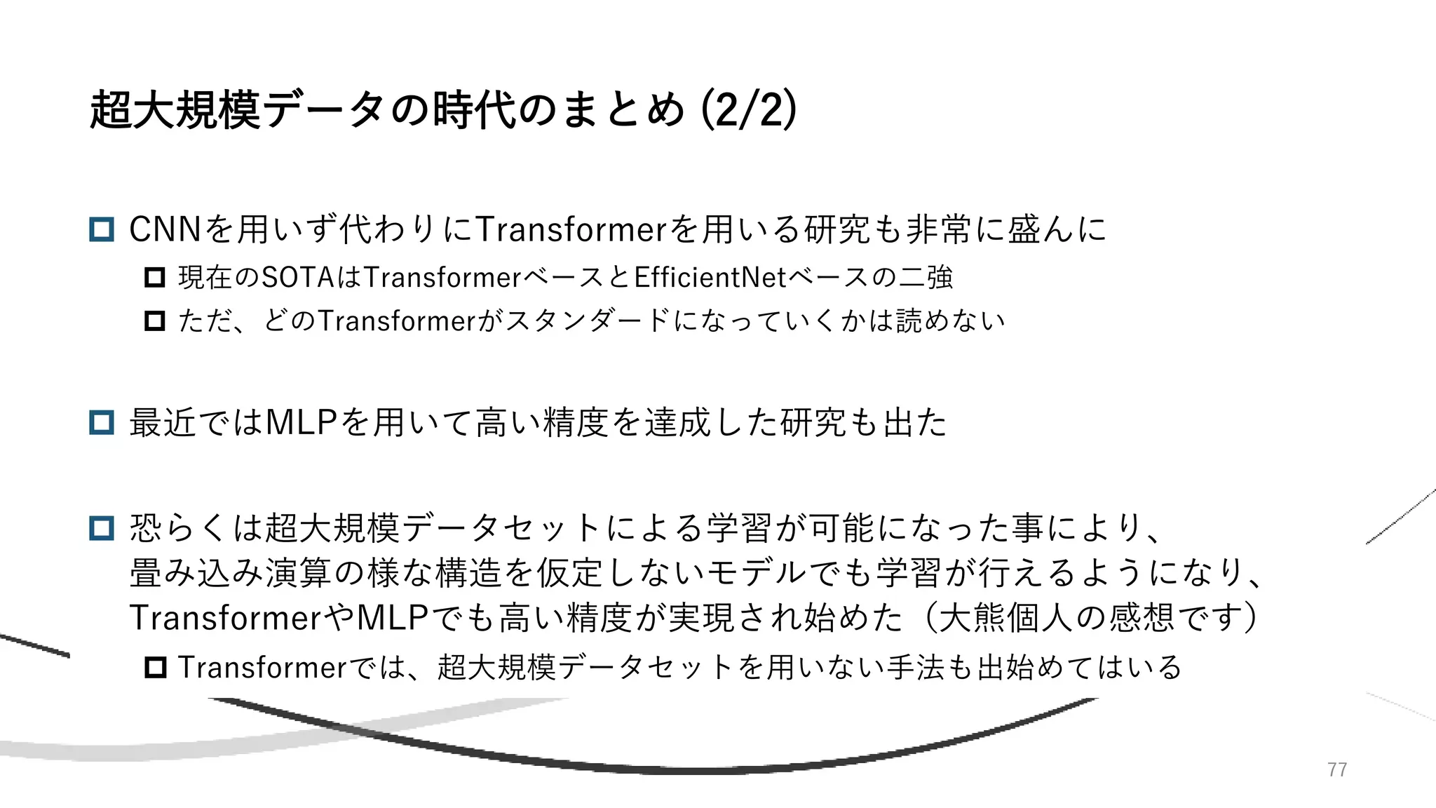77
 CNNを用いず代わりにTransformerを用いる研究も非常に盛んに
 現在のSOTAはTransformerベースとEfficientNetベースの二強
 ただ、どのTransformerがスタンダードになっていくかは読めない
 最近ではMLPを用いて高い精度を達成した研究も出た
 恐らくは超大規模データセットによる学習が可能になった事により、
畳み込み演算の様な構造を仮定しないモデルでも学習が行えるようになり、
TransformerやMLPでも高い精度が実現され始めた（大熊個人の感想です）
 Transformerでは、超大規模データセットを用いない手法も出始めてはいる
超大規模データの時代のまとめ (2/2)
 