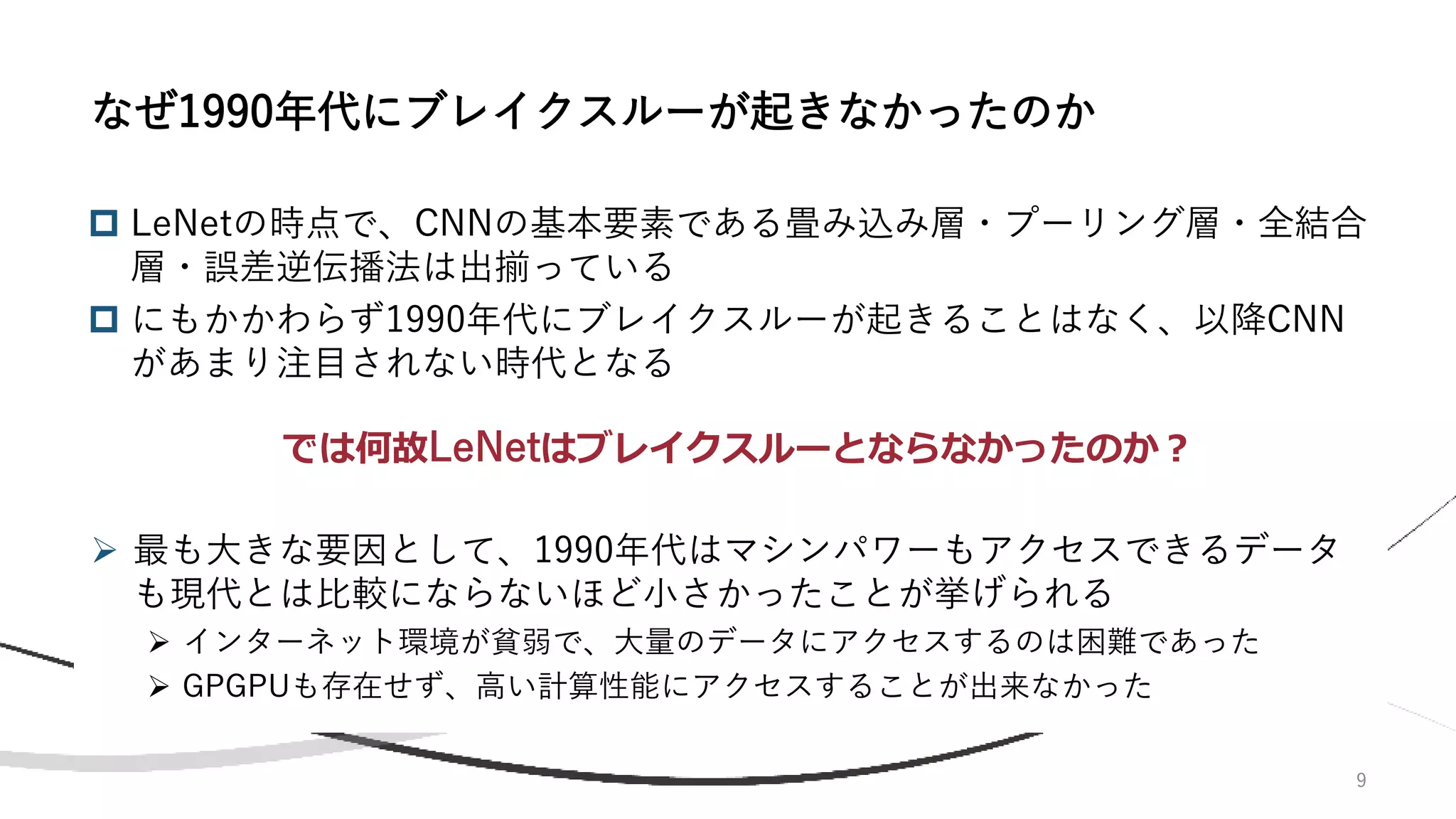 9
 LeNetの時点で、CNNの基本要素である畳み込み層・プーリング層・全結合
層・誤差逆伝播法は出揃っている
 にもかかわらず1990年代にブレイクスルーが起きることはなく、以降CNN
があまり注目されない時代となる
なぜ1990年代にブレイクスルーが起きなかったのか
では何故LeNetはブレイクスルーとならなかったのか？
➢ 最も大きな要因として、1990年代はマシンパワーもアクセスできるデータ
も現代とは比較にならないほど小さかったことが挙げられる
➢ インターネット環境が貧弱で、大量のデータにアクセスするのは困難であった
➢ GPGPUも存在せず、高い計算性能にアクセスすることが出来なかった
 