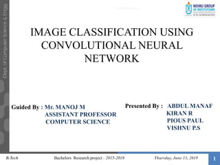 1
Guided By : Mr. MANOJ M
ASSISTANT PROFESSOR
COMPUTER SCIENCE
Presented By : ABDUL MANAF
KIRAN R
PIOUS PAUL
VISHNU P.S
IMAGE CLASSIFICATION USING
CONVOLUTIONAL NEURAL
NETWORK
B.Tech Bachelors Research project : 2015-2019 Thursday, June 13, 2019
 