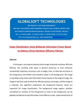 GLOBALSOFT TECHNOLOGIES 
IEEE PROJECTS & SOFTWARE DEVELOPMENTS 
IEEE FINAL YEAR PROJECTS|IEEE ENGINEERING PROJECTS|IEEE STUDENTS PROJECTS|IEEE 
BULK PROJECTS|BE/BTECH/ME/MTECH/MS/MCA PROJECTS|CSE/IT/ECE/EEE PROJECTS 
CELL: +91 98495 39085, +91 99662 35788, +91 98495 57908, +91 97014 40401 
Visit: www.finalyearprojects.org Mail to:ieeefinalsemprojects@gmai l.com 
Image Classification Using Multiscale Information Fusion Based 
on Saliency Driven Nonlinear Diffusion Filtering 
Abstract 
In this paper, we propose saliency driven image multiscale nonlinear diffusion 
filtering. The resulting scale space in general preserves or even enhances 
semantically important structures such as edges, lines, or flow-like structures in 
the foreground, and inhibits and smoothes clutter in the background. The image 
is classified using multi scale information fusion based on the original image, the 
image at the final scale at which the diffusion process converges, and the image at 
a midscale. Our algorithm emphasizes the foreground features, which are 
important for image classification. The background image regions, whether 
considered as contexts of the foreground or noise to the foreground, can be 
globally handled by fusing information from different scales. Experimental tests of 
 