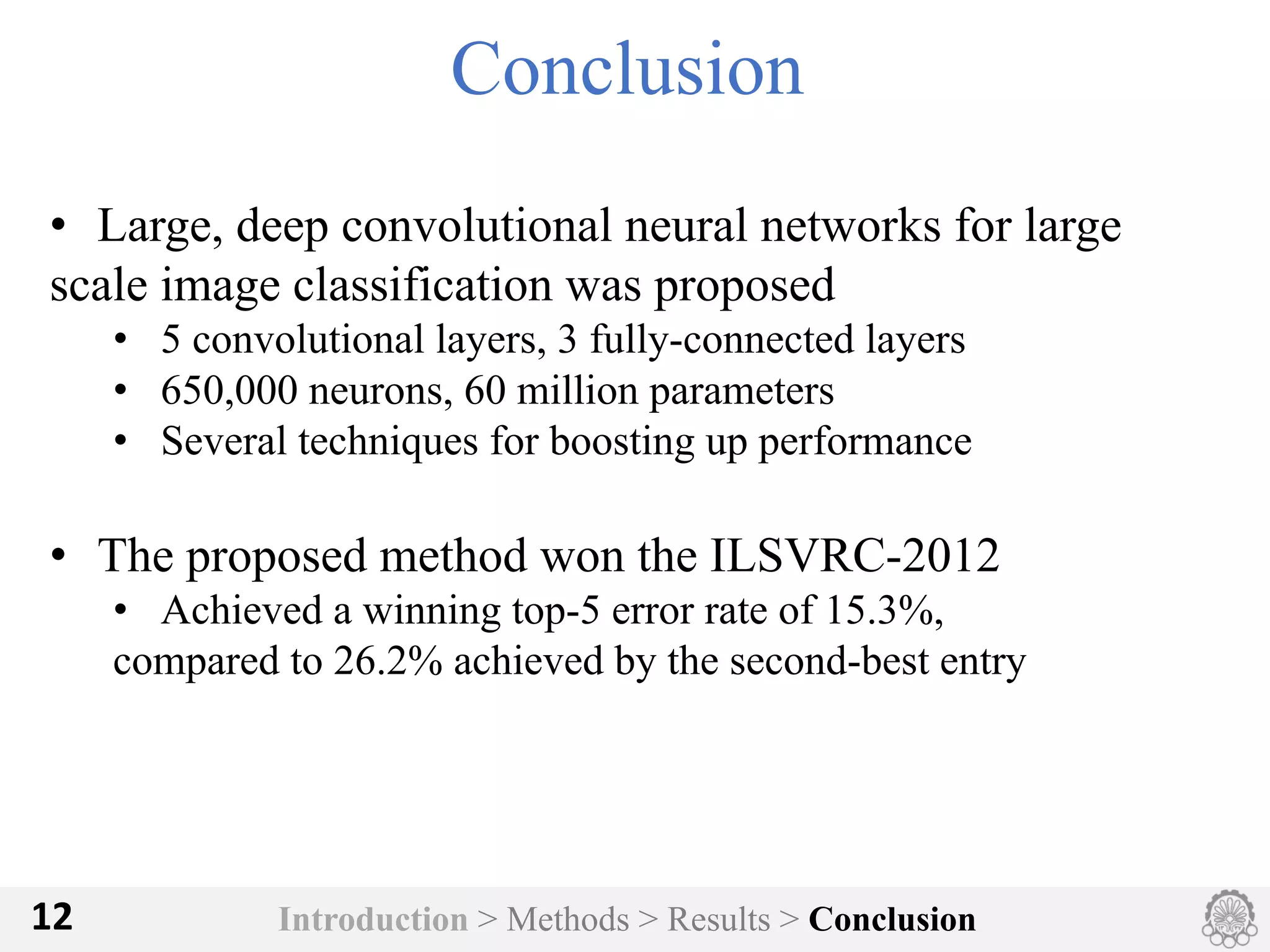 Introduction > Methods > Results > Conclusion12
Conclusion
• Large, deep convolutional neural networks for large
scale image classification was proposed
• 5 convolutional layers, 3 fully-connected layers
• 650,000 neurons, 60 million parameters
• Several techniques for boosting up performance
• The proposed method won the ILSVRC-2012
• Achieved a winning top-5 error rate of 15.3%,
compared to 26.2% achieved by the second-best entry
 