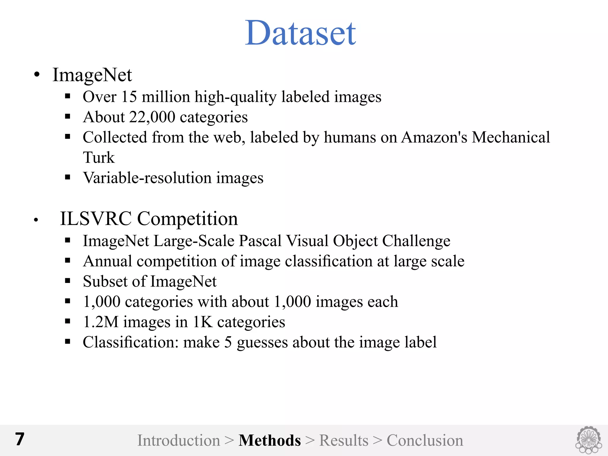 Introduction > Methods > Results > Conclusion7
Dataset
• ImageNet
§ Over 15 million high-quality labeled images
§ About 22,000 categories
§ Collected from the web, labeled by humans on Amazon's Mechanical
Turk
§ Variable-resolution images
• ILSVRC Competition
§ ImageNet Large-Scale Pascal Visual Object Challenge
§ Annual competition of image classiﬁcation at large scale
§ Subset of ImageNet
§ 1,000 categories with about 1,000 images each
§ 1.2M images in 1K categories
§ Classiﬁcation: make 5 guesses about the image label
 