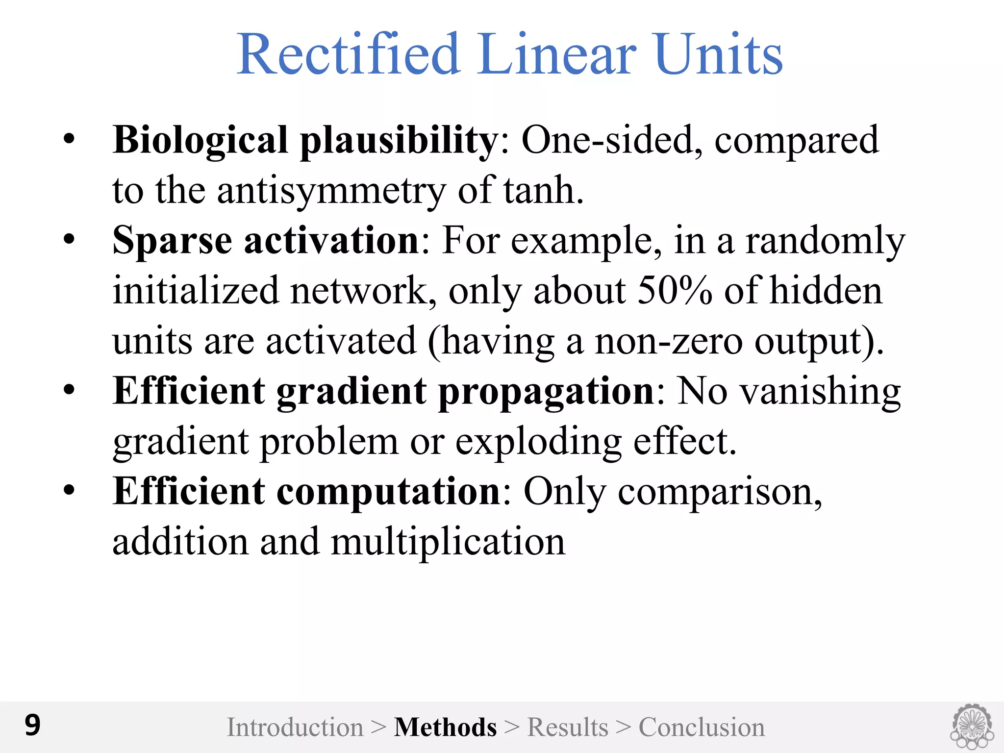 Introduction > Methods > Results > Conclusion9
Rectified Linear Units
• Biological plausibility: One-sided, compared
to the antisymmetry of tanh.
• Sparse activation: For example, in a randomly
initialized network, only about 50% of hidden
units are activated (having a non-zero output).
• Efficient gradient propagation: No vanishing
gradient problem or exploding effect.
• Efficient computation: Only comparison,
addition and multiplication
 