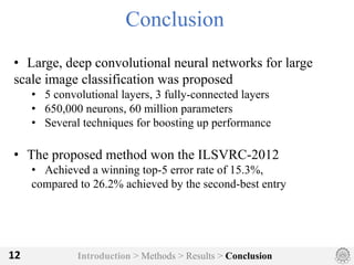 Introduction > Methods > Results > Conclusion12
Conclusion
• Large, deep convolutional neural networks for large
scale image classification was proposed
• 5 convolutional layers, 3 fully-connected layers
• 650,000 neurons, 60 million parameters
• Several techniques for boosting up performance
• The proposed method won the ILSVRC-2012
• Achieved a winning top-5 error rate of 15.3%,
compared to 26.2% achieved by the second-best entry
 