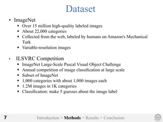 Introduction > Methods > Results > Conclusion7
Dataset
• ImageNet
§ Over 15 million high-quality labeled images
§ About 22,000 categories
§ Collected from the web, labeled by humans on Amazon's Mechanical
Turk
§ Variable-resolution images
• ILSVRC Competition
§ ImageNet Large-Scale Pascal Visual Object Challenge
§ Annual competition of image classiﬁcation at large scale
§ Subset of ImageNet
§ 1,000 categories with about 1,000 images each
§ 1.2M images in 1K categories
§ Classiﬁcation: make 5 guesses about the image label
 