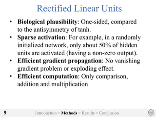 Introduction > Methods > Results > Conclusion9
Rectified Linear Units
• Biological plausibility: One-sided, compared
to the antisymmetry of tanh.
• Sparse activation: For example, in a randomly
initialized network, only about 50% of hidden
units are activated (having a non-zero output).
• Efficient gradient propagation: No vanishing
gradient problem or exploding effect.
• Efficient computation: Only comparison,
addition and multiplication
 
