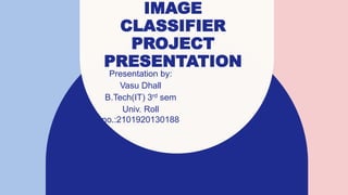 IMAGE
CLASSIFIER
PROJECT
PRESENTATION
Presentation by:
Vasu Dhall
B.Tech(IT) 3rd sem
Univ. Roll
no.:2101920130188
 
