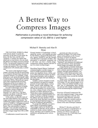 MANAGING MEGABYTES




                     A Better Way to
                     Compress Images
                    Mathematics is providing a novel technique for achieving
                        compression ratios of 10, 000 to 1-and higher



                                             Michael F. Barnsley and Alan D.
                                                          Sloan
    THE NATURAL WORLD is filled              Georgia Institute of Technology is devel-           geometry provides just such a
with intricate detail. Consider the          oping the system, with funding provided        collection of shapes. For a hint of this,
geometry on the back of your hand: the       by the Defense Advanced Research Proj-         glance at the pictures in The Fractal
pores, the fine lines, and the color         ects Agency (DARPA) and the Georgia            Geometry of Nature by Benoit
variations. A camera can capture that        Tech Research Corporation (GTRC). Our          Mandelbrot, who coined the term fractal
detail and, at your leisure, you can study   description is necessarily simplified, but     to describe objects that are very
the photo to see things you never noticed    it will show you how a fractal image-          "fractured" (see references for additional
before. Can personal computers be made       compression scheme operates and how to         books and articles). Some elementary
to carry out similar functions of image      use it to create exciting images.              fractal images accompany this article.
storage and analysis? If so, then image                                                          Using fractals to simulate landscapes
compression will certainly play a central    Describing Natural Objects Traditional         and other natural effects is not new; it has
role.                                        computer graphics encodes images in            been a primary practical application. For
    The reason is that digitized images-     terms of simple geometrical shapes:            instance, through experimentation, you
images converted into bits for processing    points, line segments, boxes, circles, and     find that a certain fractal generates a pat-
by a computer-demand large amounts of        so on. More advanced systems use three-        tern similar to tree bark. Later, when you
computer memory. For example, a high-        dimensional elements, such as spheres          want to render a tree, you put the treebark
detail gray-scale aerial photograph might    and cubes, and add color and shading to        fractal to work.
be blown up to a 3'h-foot square and then    the description.                                    What is new is the ability to start with
resolved to 300 by 300 pixels per square          Graphics systems founded on tradi-        an actual image and find the fractals that
inch with 8 significant bits per pixel.      tional geometry are great for creating         will imitate it to any desired degree of ac-
Digitization at this level requires 130      pictures of man-made objects, such as          curacy. Since our method includes a com-
megabytes of computer memory-too             bricks, wheels, roads, buildings, and          pact way of representing these fractals,
much for personal computers to handle.       cogs. However, they don't work well at         we end up with a highly compressed data
    For real-world images such as the        all when the problem is to encode a sun-       set for reconstructing the original image.
aerial photo, current compression            set, a tree, a lump of mud, or the intricate
techniques can achieve ratios of             structure of a black spleenwort fern.
between 2 to 1 and 10 to 1. By these         Think about using a standard graphics          Overview of Fractal Compression We
methods, our photo would still require       system to encode a digitized picture of a      start with a digitized image. Using image-
between 65 and 13 megabytes.                 cloud: You'd have to tell the computer         processing techniques such as color
    In this article, we describe some of     the address and color attribute of each        separation, edge detection, spectrum
the main ideas behind a new method for       point in the cloud. But that's exactly what    analysis, and texture-variation analysis,
image compression using fractals. The        an uncompressed digitized image is-a           we break up the image into segments.
method has yielded compression ratios in     long list of addresses and attributes.
excess of 10,000 to 1 (bringing our aerial                                                  (Some of the same techniques continued
                                                  To escape this difficulty, we need a
photo down to a manageable 13,000            richer library of geometrical shapes.
bytes). The color pictures in figures 1      These shapes need to be flexible and
through 5 were encoded using the new                                                            Michael F. Barnsley and Alan D.
                                             controllable so that they can be made to       Sloan are professors of mathematics at
technique; actual storage requirements       conform to clouds, mosses, feathers,
for these images range from 100 to 2000                                                     the Georgia Institute of Technology
                                             leaves, and faces, not to mention waving       (Atlanta, GA 30332) and officers of
bytes.                                       sunflowers and glaring arctic wolves.          Iterated Systems Inc. (1266 Holly Lane
    A mathematics research team at the       Fractal                                        NE, Atlanta, GA 30329).
 