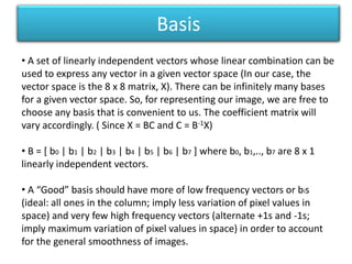 Basis A set of linearly independent vectors whose linear combination can be used to express any vector in a given vector space (In our case, the vector space is the 8 x 8 matrix, X). There can be infinitely many bases for a given vector space. So, for representing our image, we are free to choose any basis that is convenient to us. The coefficient matrix will vary accordingly. ( Since X = BC and C = B-1X)