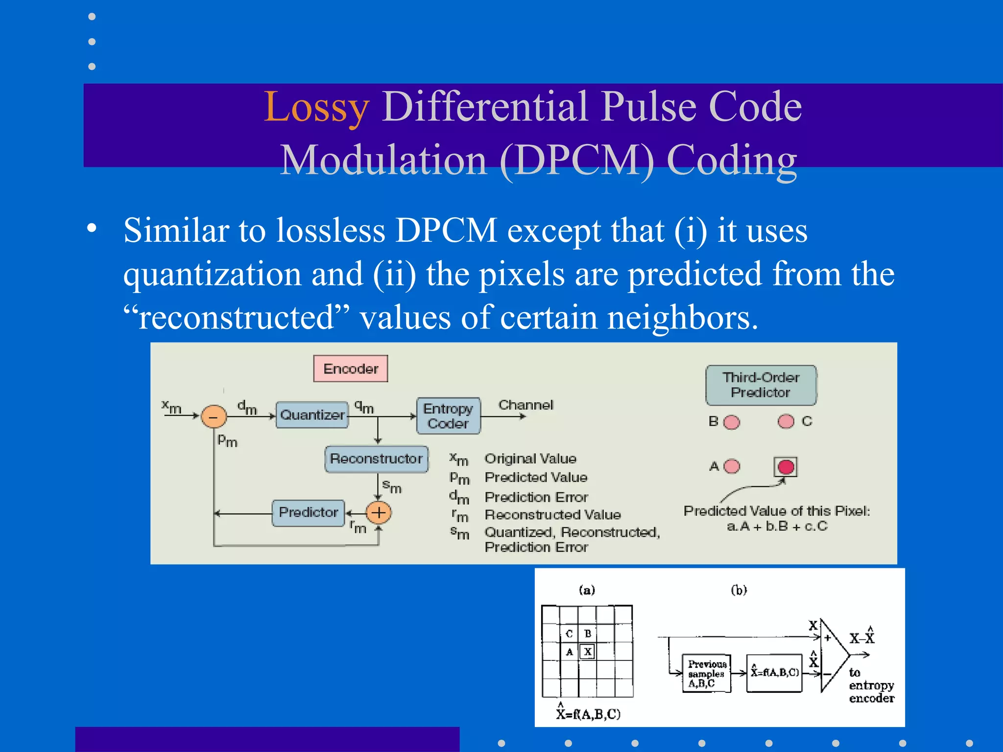 Lossy Differential Pulse Code
Modulation (DPCM) Coding
• Similar to lossless DPCM except that (i) it uses
quantization and (ii) the pixels are predicted from the
“reconstructed” values of certain neighbors.
 