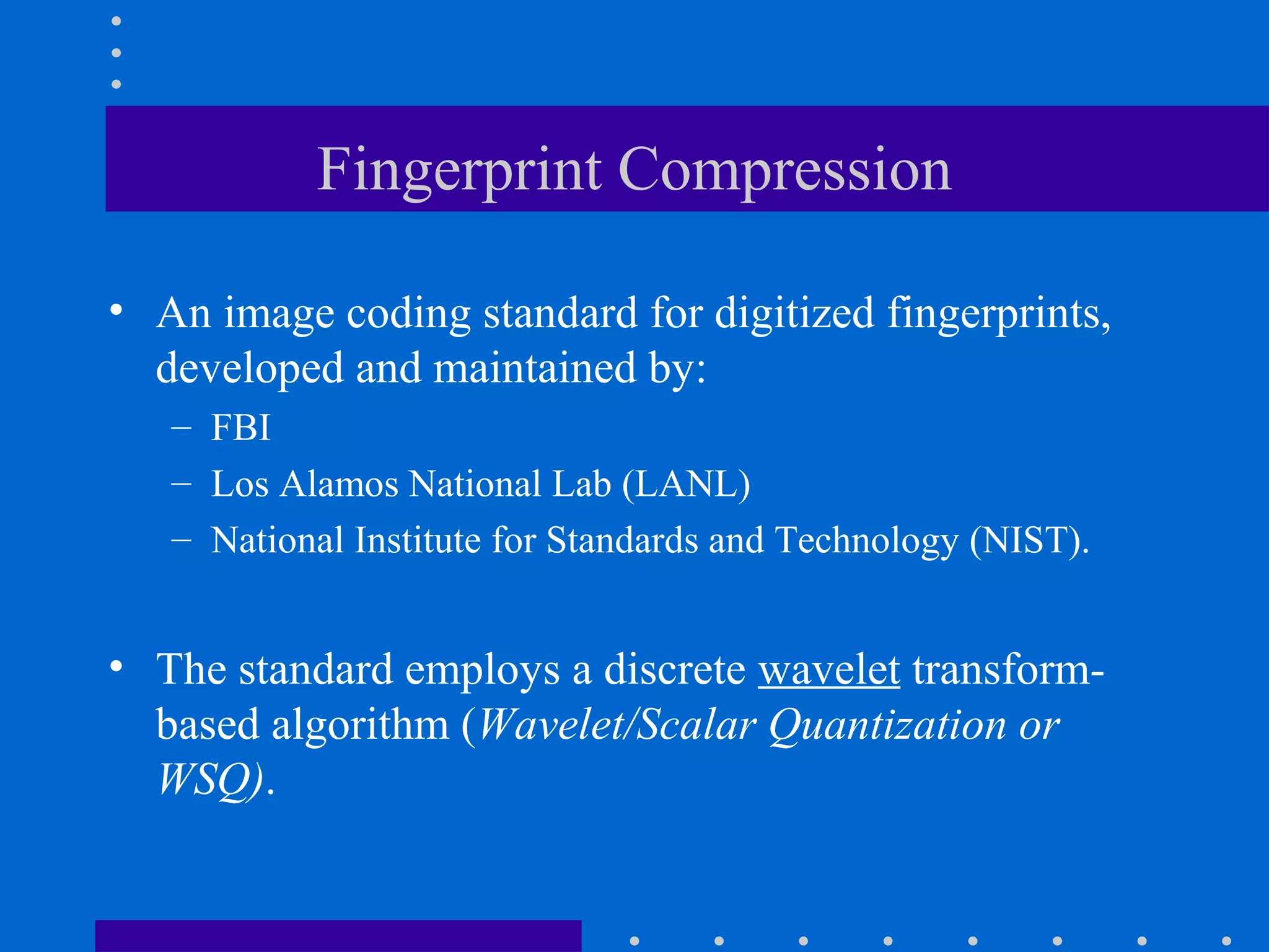 Fingerprint Compression
• An image coding standard for digitized fingerprints,
developed and maintained by:
– FBI
– Los Alamos National Lab (LANL)
– National Institute for Standards and Technology (NIST).
• The standard employs a discrete wavelet transform-
based algorithm (Wavelet/Scalar Quantization or
WSQ).
 