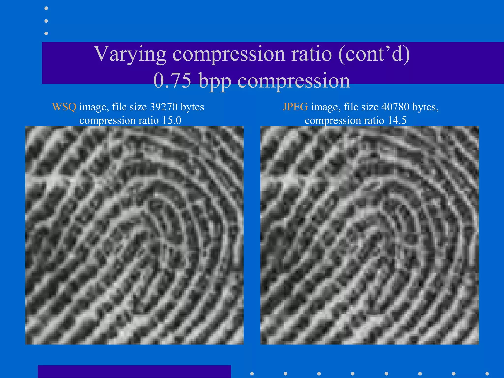 Varying compression ratio (cont’d)
0.75 bpp compression
WSQ image, file size 39270 bytes
compression ratio 15.0
JPEG image, file size 40780 bytes,
compression ratio 14.5
 