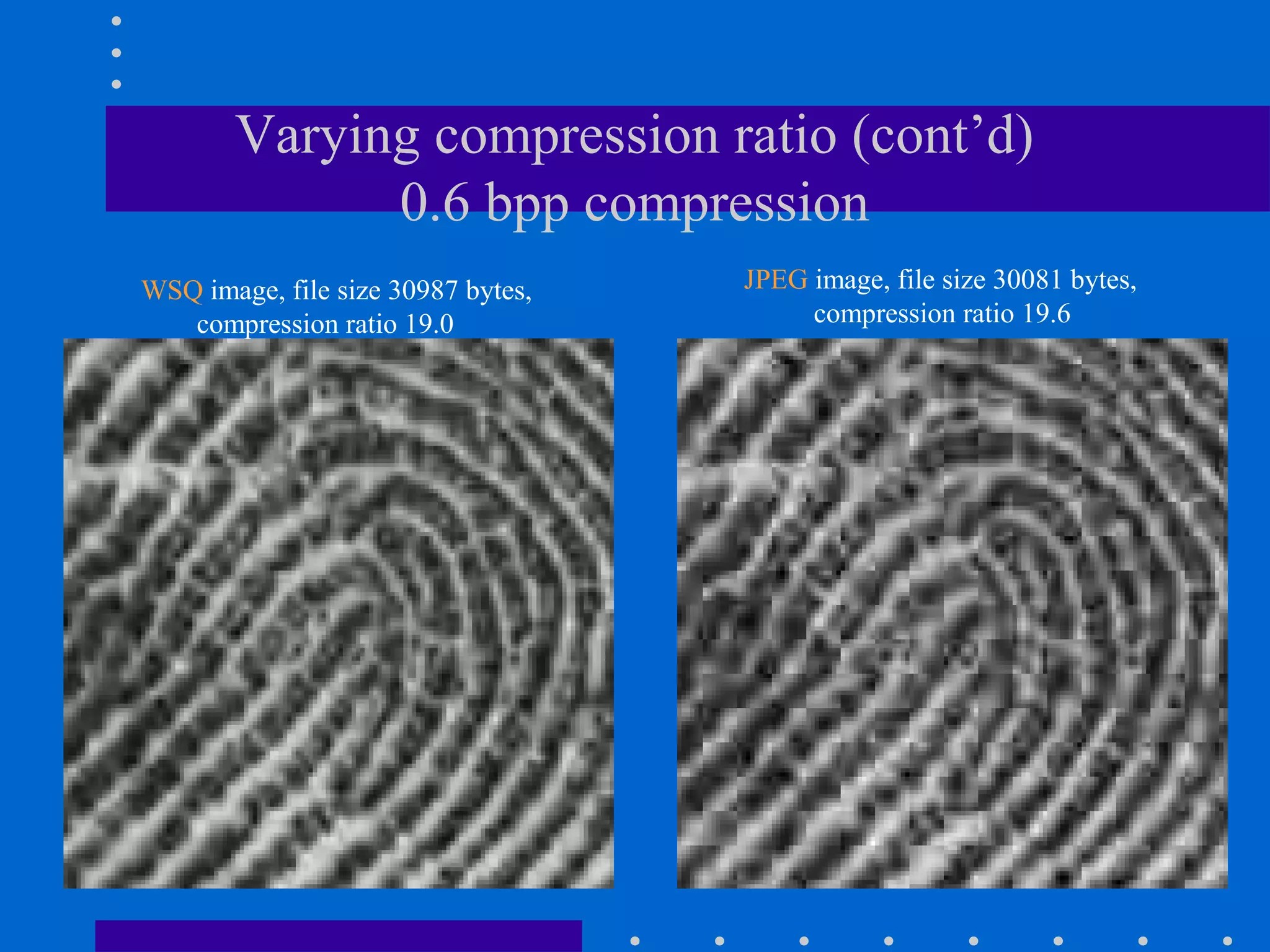 Varying compression ratio (cont’d)
0.6 bpp compression
WSQ image, file size 30987 bytes,
compression ratio 19.0
JPEG image, file size 30081 bytes,
compression ratio 19.6
 