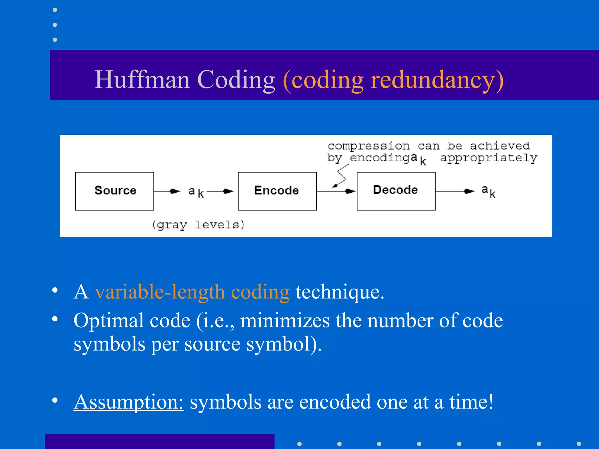 Huffman Coding (coding redundancy)
• A variable-length coding technique.
• Optimal code (i.e., minimizes the number of code
symbols per source symbol).
• Assumption: symbols are encoded one at a time!
 
