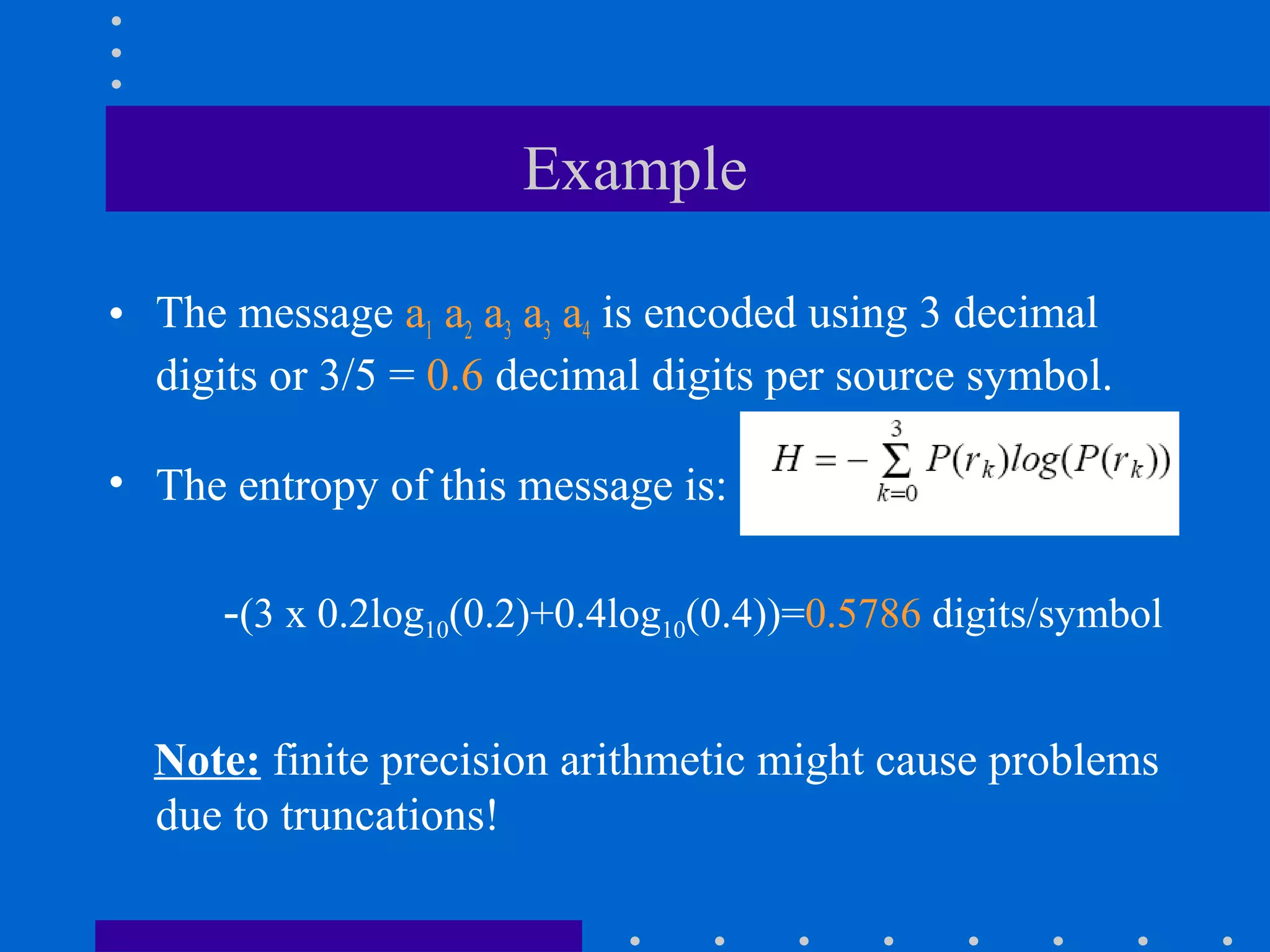 Example
• The message a1 a2 a3 a3 a4 is encoded using 3 decimal
digits or 3/5 = 0.6 decimal digits per source symbol.
• The entropy of this message is:
Note: finite precision arithmetic might cause problems
due to truncations!
-(3 x 0.2log10(0.2)+0.4log10(0.4))=0.5786 digits/symbol
 