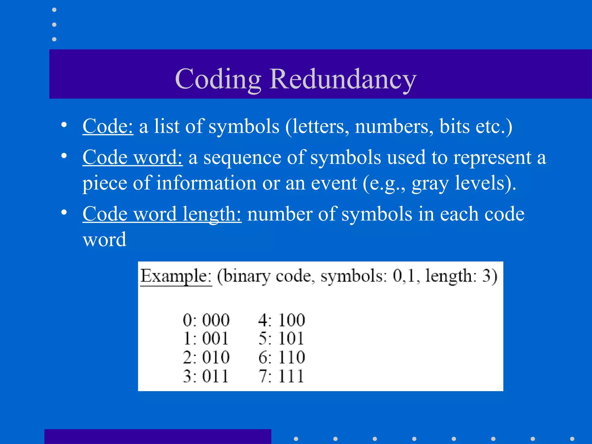 Coding Redundancy
• Code: a list of symbols (letters, numbers, bits etc.)
• Code word: a sequence of symbols used to represent a
piece of information or an event (e.g., gray levels).
• Code word length: number of symbols in each code
word
 