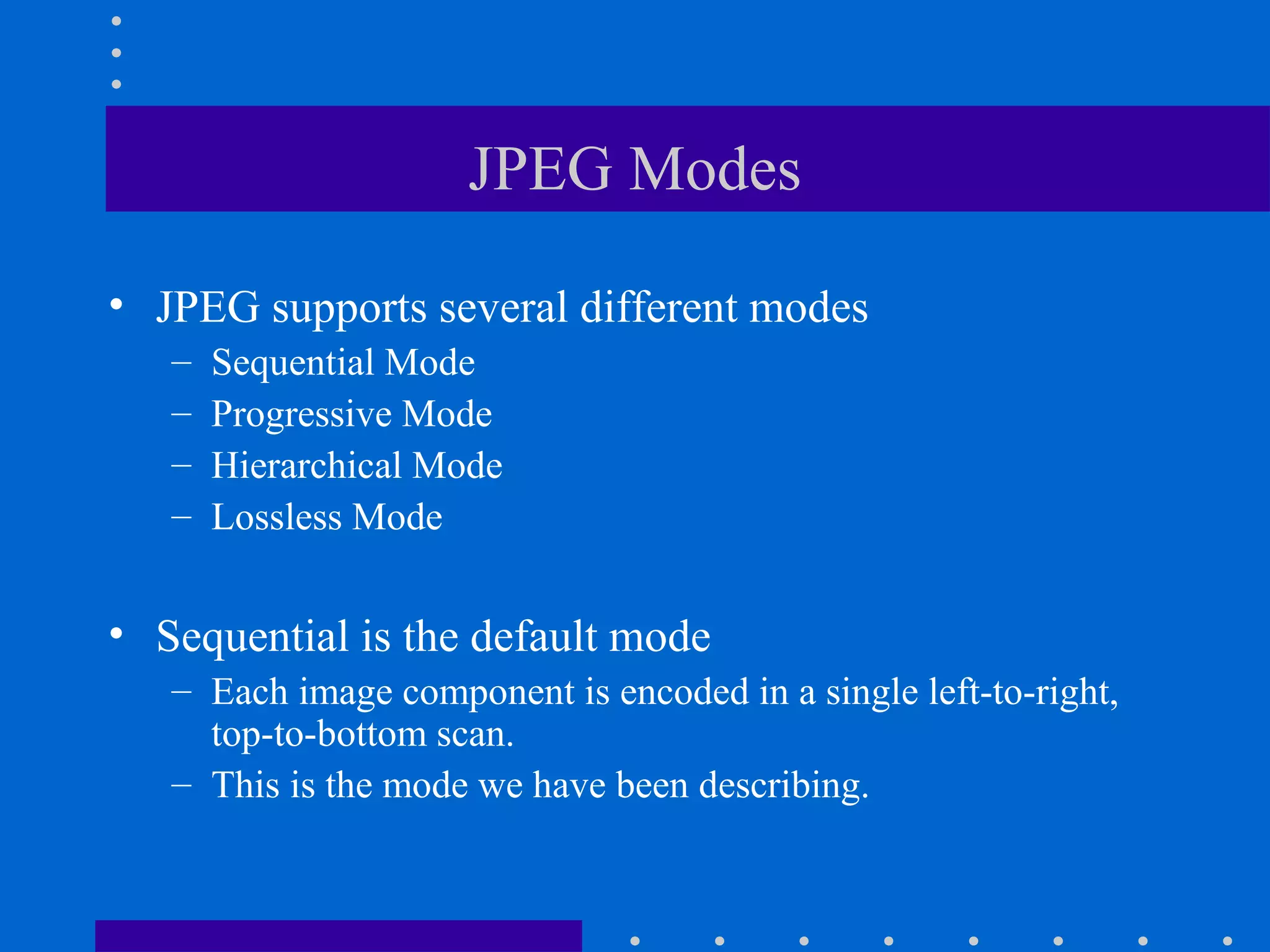 JPEG Modes
• JPEG supports several different modes
– Sequential Mode
– Progressive Mode
– Hierarchical Mode
– Lossless Mode
• Sequential is the default mode
– Each image component is encoded in a single left-to-right,
top-to-bottom scan.
– This is the mode we have been describing.
 
