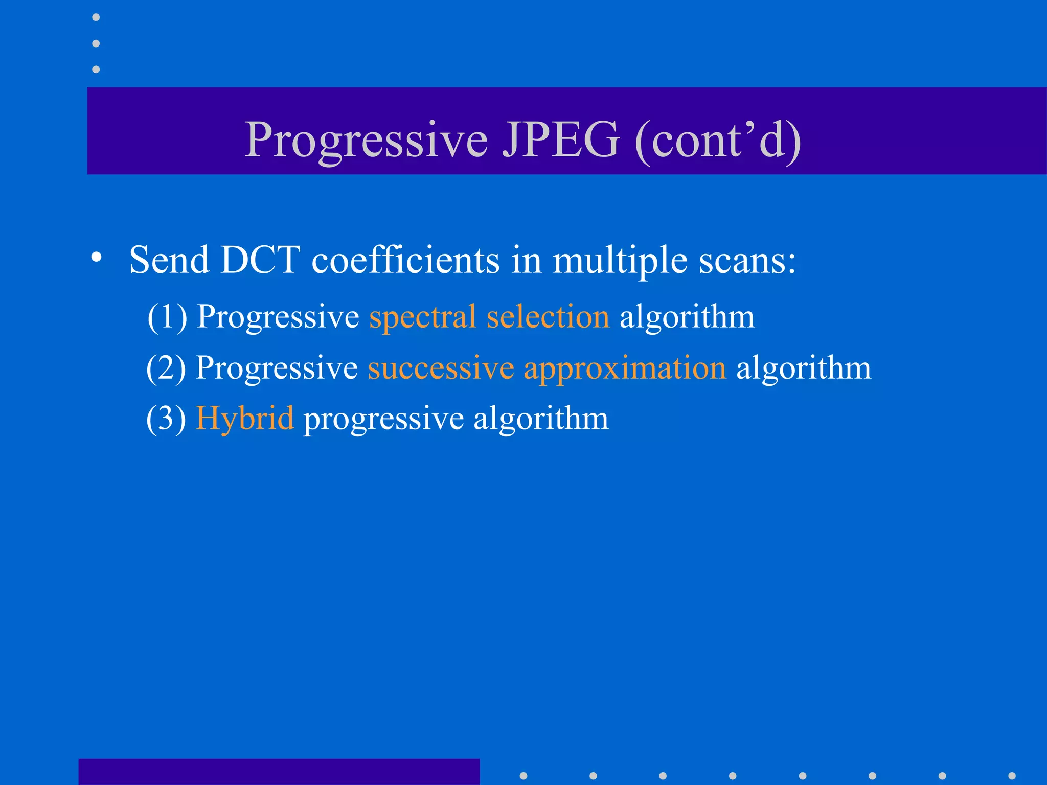 Progressive JPEG (cont’d)
• Send DCT coefficients in multiple scans:
(1) Progressive spectral selection algorithm
(2) Progressive successive approximation algorithm
(3) Hybrid progressive algorithm
 